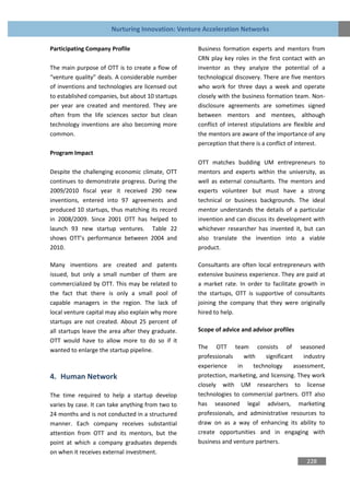 Nurturing Innovation: Venture Acceleration Networks

Participating Company Profile                      Business formation experts and mentors from
                                                   CRN play key roles in the first contact with an
The main purpose of OTT is to create a flow of     inventor as they analyze the potential of a
“venture quality” deals. A considerable number     technological discovery. There are five mentors
of inventions and technologies are licensed out    who work for three days a week and operate
to established companies, but about 10 startups    closely with the business formation team. Non-
per year are created and mentored. They are        disclosure agreements are sometimes signed
often from the life sciences sector but clean      between mentors and mentees, although
technology inventions are also becoming more       conflict of interest stipulations are flexible and
common.                                            the mentors are aware of the importance of any
                                                   perception that there is a conflict of interest.
Program Impact
                                                   OTT matches budding UM entrepreneurs to
Despite the challenging economic climate, OTT      mentors and experts within the university, as
continues to demonstrate progress. During the      well as external consultants. The mentors and
2009/2010 fiscal year it received 290 new          experts volunteer but must have a strong
inventions, entered into 97 agreements and         technical or business backgrounds. The ideal
produced 10 startups, thus matching its record     mentor understands the details of a particular
in 2008/2009. Since 2001 OTT has helped to         invention and can discuss its development with
launch 93 new startup ventures. Table 22           whichever researcher has invented it, but can
shows OTT’s performance between 2004 and           also translate the invention into a viable
2010.                                              product.

Many inventions are created and patents            Consultants are often local entrepreneurs with
issued, but only a small number of them are        extensive business experience. They are paid at
commercialized by OTT. This may be related to      a market rate. In order to facilitate growth in
the fact that there is only a small pool of        the startups, OTT is supportive of consultants
capable managers in the region. The lack of        joining the company that they were originally
local venture capital may also explain why more    hired to help.
startups are not created. About 25 percent of
all startups leave the area after they graduate.   Scope of advice and advisor profiles
OTT would have to allow more to do so if it
wanted to enlarge the startup pipeline.            The OTT team consists of seasoned
                                                   professionals     with   significant     industry
                                                   experience     in    technology      assessment,
4. Human Network                                   protection, marketing, and licensing. They work
                                                   closely with UM researchers to license
The time required to help a startup develop        technologies to commercial partners. OTT also
varies by case. It can take anything from two to   has seasoned legal advisers, marketing
24 months and is not conducted in a structured     professionals, and administrative resources to
manner. Each company receives substantial          draw on as a way of enhancing its ability to
attention from OTT and its mentors, but the        create opportunities and in engaging with
point at which a company graduates depends         business and venture partners.
on when it receives external investment.
                                                                                             228
 