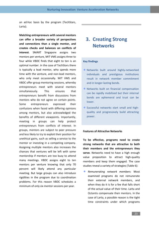 Nurturing Innovation: Venture Acceleration Networks


an ad-hoc basis by the program (TechStars,
Larta).

Matching entrepreneurs with several mentors
can offer a broader variety of perspectives              3. Creating Strong
and connections than a single mentor, and
creates checks and balances on conflicts of
                                                            Networks
interest. SMART Singapore assigns two
mentors per venture, MIT VMS assigns three to
four while VBDC finds that eight to ten is an          Key findings
optimal number. In the case of TechStars there
is typically a lead mentor, who spends more               Networks built around highly-networked
time with the venture, and non-lead mentors,              individuals and prestigious institutions
who only meet occasionally. MIT VMS and                   result in network member commitment
VBDC offer group mentoring sessions, whereby              and in longer-lasting bonds.
entrepreneurs meet with several mentors
                                                          Networks built on financial compensation
simultaneously.         This      ensures       that
                                                          can be rapidly mobilized but their internal
entrepreneurs benefit from discussions from
                                                          bonds are ephemeral and trust can be
mentors who do not agree on certain points.
                                                          lower.
Some       entrepreneurs       expressed       their
confusions when faced with differing opinions             Successful networks start small and high-
among mentors, but also acknowledged the                  quality and progressively build attracting
benefits of different viewpoints. Importantly,            power.
meeting in groups can help protect
entrepreneurs from conflicts of interest. In
groups, mentors are subject to peer pressure           Features of Attractive Networks
and less likely to try to exploit their position for
unethical gains, such as selling a service to the      To be effective, programs need to create
mentor or investing in a competing company.            strong networks that are attractive to both
Assigning multiple mentors also increases the          their members and the entrepreneurs they
chances that ventures will be left with some           serve. Networks need to have a high enough
mentorship if mentors are too busy to attend           value proposition to attract high-quality
many meetings. VBDC assigns eight to ten               members and keep them engaged. The case
mentors per venture knowing that only 70               studies reveal a variety of strategies (Table 6):
percent will likely attend any particular
meeting. But large groups can also introduce               Remunerating network members: Most
rigidities in the program due to coordination              examined programs do not remunerate
problems. For this reason VBDC schedules a                 their external network members, and
minimum of only six mentor sessions per year.              when they do it is for a fee that falls short
                                                           of the actual value of their time. Larta and
                                                           Octantis compensate their mentors. In the
                                                           case of Larta, a possible reason is the tight
                                                           time constraints under which programs



                                                                                                   23
 