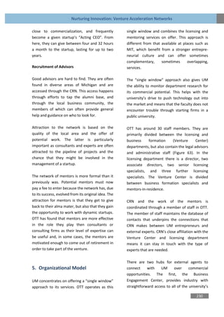 Nurturing Innovation: Venture Acceleration Networks

close to commercialization, and frequently            single window and combines the licensing and
become a given startup’s “Acting CEO”. From           mentoring services on offer. This approach is
here, they can give between four and 32 hours         different from that available at places such as
a month to the startup, lasting for up to two         MIT, which benefit from a stronger entrepre-
years.                                                neurial culture and can offer sometimes
                                                      complementary,      sometimes       overlapping,
Recruitment of Advisors                               services.

Good advisors are hard to find. They are often        The “single window” approach also gives UM
found in diverse areas of Michigan and are            the ability to monitor department research for
accessed through the CRN. This access happens         its commercial potential. This helps with the
through efforts to tap the alumni base, and           university’s drive to push technology out into
through the local business community, the             the market and means that the faculty does not
members of which can often provide general            encounter trouble through starting firms in a
help and guidance on who to look for.                 public university.

Attraction to the network is based on the             OTT has around 30 staff members. They are
quality of the local area and the offer of            primarily divided between the licensing and
potential work. The latter is particularly            business     formation    (Venture       Center)
important as consultants and experts are often        departments, but also contain the legal advisors
attracted to the pipeline of projects and the         and administrative staff (Figure 63). In the
chance that they might be involved in the             licensing department there is a director, two
management of a startup.                              associate directors, two senior licensing
                                                      specialists, and three further licensing
The network of mentors is more formal than it         specialists. The Venture Center is divided
previously was. Potential mentors must now            between business formation specialists and
pay a fee to enter because the network has, due       mentors-in-residence.
to its success, evolved from its original idea. The
attraction for mentors is that they get to give       CRN and the work of the mentors is
back to their alma mater, but also that they gain     coordinated through a member of staff in OTT.
the opportunity to work with dynamic startups.        The member of staff maintains the database of
OTT has found that mentors are more effective         contacts that underpins the connections that
in the role they play then consultants or             CRN makes between UM entrepreneurs and
consulting firms as their level of expertise can      external experts. CRN’s close affiliation with the
be useful and, in some cases, the mentors are         Venture Center and licensing department
motivated enough to come out of retirement in         means it can stay in touch with the type of
order to take part of the venture.                    experts that are needed.

                                                      There are two hubs for external agents to
5. Organizational Model                               connect     with    UM     over      commercial
                                                      opportunities. The first, the Business
UM concentrates on offering a “single window”         Engagement Center, provides industry with
approach to its services. OTT operates as this        straightforward access to all of the university’s

                                                                                                230
 