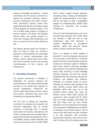 Nurturing Innovation: Venture Acceleration Networks

resources, technology and expertise. It builds     which provides support through education,
partnerships with the business community to        consulting services, funding and development
advance the university’s education, research,      support for entrepreneurialism in the region.
economic development and service missions.         UM has also begun to offer a postgraduate
These partnerships typically involve firms         program on entrepreneurship, weekly coffee
supporting faculty research, university provided   meetings for researchers and successful
training programs for business people, or the      entrepreneurs.
use of student design projects in solutions to
business problems. The second, The Michigan        There are some local organizations such as the
Venture Center, was recently created as a          non-profit New Enterprise Forum (NEF) which
“front door” through which entrepreneurs and       was founded in 1986 and tries to help
firms can access all of the services offered by    entrepreneurs grow their businesses. It
OTT.                                               connects entrepreneurs to management
                                                   expertise, capital and potential venture
The National Advisory Board was founded in         partners, mentors and business services.
2002 and helps to shape the university’s
approach to commercialization and technology       There is an attempt to create “pockets of
transfer. It contains representatives from         innovation” in order to broadcast successes and
industry, venture capital, government, offices     to recruit talent. To help with this, a University
from other universities that are also pursuing     Research Corridor has recently been created to
commercialization of their research, and           leverage the intellectual capital of Michigan’s
entrepreneurs.                                     three public research universities (Michigan
                                                   State University, the University of Michigan and
                                                   Wayne State University), to build knowledge
6. Innovation Ecosystem                            economy businesses and find the research
                                                   activity that feeds new enterprise, educates the
The business environment in Michigan is            workforce and develops new industries.
challenging. The economic downturn has             Thankfully, an increasing number of venture
caused problems in the state and state funding     capitalists are starting to get attracted to the
has been cut for several areas important to        state. Recently, startups Health Media and
business development. Furthermore, the             Handylabs, which both came out of UM
venture capital industry does not have a strong    attracted venture capital from state and
local presence. Combined, these issues make        national sources. Credit Suisse oversaw the
founding and running startups difficult.           investments, which included USD 95 million
                                                   from the Venture Michigan Fund (VMF) and
OTT has tried to develop the investment            USD 109 million from the 21st Century
environment by attracting the companies and        Investment Fund. The respective fund managers
non-profit organizations who can provide           were very good in combining these investments
assistance to early-stage firms. It provides       in syndicates of out-of-state investors. USD 30
yearly events for investors, entrepreneurs and     million of the VMF money has been reinvested
mentors. Consequently, they have been able to      in 11 state companies, with co-investors
partner with some pivotal organizations such as    matching that money by a ratio of 6.2 to one.
the Michigan Venture Capital Association and       USD 31 million of the 21st Century money has
create new connections with Ann Arbor SPARK
                                                                                             232
 