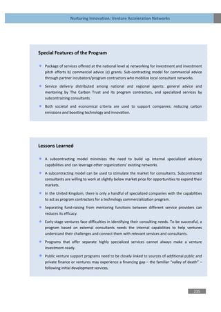 Nurturing Innovation: Venture Acceleration Networks




Special Features of the Program

   Package of services offered at the national level a) networking for investment and investment
   pitch efforts b) commercial advice (c) grants. Sub-contracting model for commercial advice
   through partner incubators/program contractors who mobilize local consultant networks.

   Service delivery distributed among national and regional agents: general advice and
   mentoring by The Carbon Trust and its program contractors, and specialized services by
   subcontracting consultants.
   Both societal and economical criteria are used to support companies: reducing carbon
   emissions and boosting technology and innovation.




Lessons Learned

   A subcontracting model minimizes the need to build up internal specialized advisory
   capabilities and can leverage other organizations’ existing networks.

   A subcontracting model can be used to stimulate the market for consultants. Subcontracted
   consultants are willing to work at slightly below market price for opportunities to expand their
   markets.

   In the United Kingdom, there is only a handful of specialized companies with the capabilities
   to act as program contractors for a technology commercialization program.

   Separating fund-raising from mentoring functions between different service providers can
   reduces its efficacy.

   Early-stage ventures face difficulties in identifying their consulting needs. To be successful, a
   program based on external consultants needs the internal capabilities to help ventures
   understand their challenges and connect them with relevant services and consultants.

   Programs that offer separate highly specialized services cannot always make a venture
   investment-ready.

   Public venture support programs need to be closely linked to sources of additional public and
   private finance or ventures may experience a financing gap – the familiar “valley of death” –
   following initial development services.




                                                                                              235
 
