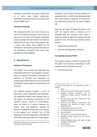 Nurturing Innovation: Venture Acceleration Networks

specialized consultants at around market-rate             contractor, out of which 150 will complete an
or in some cases below market-rate.                       application form. In 2010, the Entrepreneurship
Consultants benefit by being connected to new             Fast Track Program supported 40 companies.
potential SME clients.                                    The application process can be seen in (Figure
                                                          66).
Participant Financing
                                                          After the last stage of Figure 66 Carbon Trust
The Entrepreneurship Fast Track services are              staff and experts hold an iterative set of
free to the selected companies. Ten percent of            meetings with the company, after which a
start-ups in the Fast Track Program eventually            decision is taken to admit the company into the
receive funding from the Carbon Trust Venture             program or not. The two main selection criteria
Capital. All start-ups in Fast Track program sign         include:
a clause that makes them eligible for VC
                                                                Good business proposition.
investment. Contractors are permitted invest in
the beneficiary companies they work with,                       Value for reducing carbon footprint.
although this rarely happens.
                                                          Participating Company Profile

3. Beneficiaries                                          The program targets a variety of ventures that
                                                          fall under a list of priority technologies,150 with
Selection of Participants
                                                          a preference for innovative start-ups:

The Carbon Trust markets and advertises the                     Corporate spin-outs.
Entrepreneurship Fast Track program in various
ways: its program contractors; universities; its
networks of investors and companies; its
website; government agencies such as the Small
and Medium-Sized Program and the Ministry of
                                                          150
                                                              Priority technology list for applications based in
Economy.
                                                          England:
                                                                Biogas
The selection process involves a series of                      Biomass (heat and CHP, power, power with CCS)
                                                                Buildings (heating, ventilation and air
discussions, online applications and interviews.
                                                                    conditioning, lighting systems, materials and
The application process takes between two to                        design)
five weeks. An important component of the                       CCS (coal fired, gas fired, industry CCS, CO2
                                                                    transport and storage)
selection process consists of conversations,                    Electricity grid (efficient transmission, grid
either by phone or in person, between the                           connection and balance of system, smart
                                                                    distribution grid)
Carbon Trust and applicants. Roughly 15
                                                                Energy storage (electrical, thermal)
percent of companies expressing initial interest                Fuel cells (large power and small power)
in the program are selected. Out of 700                         Heat distribution
applicants in the first stage (phone call), 400 will            Heat pumps (air source and ground source)
                                                                Hydrogen (energy storage, fuel cell vehicles,
have phone discussion with Fast Track program                       production)
                                                                Marine renewables (wave, tidal range - barrage
Independent regulator and competition authority for the             and lagoons, tidal stream)
UK communications industries                                    Offshore wind
                                                                Solar hot water heating
                                                                                                         240
 
