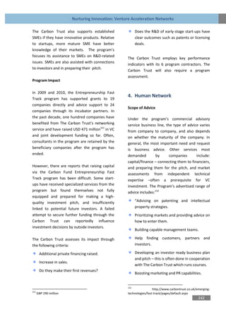 Nurturing Innovation: Venture Acceleration Networks

The Carbon Trust also supports established                    Does the R&D of early-stage start-ups have
SMEs if they have innovative products. Relative               clear outcomes such as patents or licensing
to startups, more mature SME have better                      deals.
knowledge of their markets. The program’s
focuses its assistance to SMEs on R&D-related
                                                        The Carbon Trust employs key performance
issues. SMEs are also assisted with connections
                                                        indicators with its 6 program contractors. The
to investors and in preparing their pitch.
                                                        Carbon Trust will also require a program
                                                        assessment.
Program Impact

In 2009 and 2010, the Entrepreneurship Fast
                                                        4. Human Network
Track program has supported grants to 19
companies directly and advice support to 24
                                                        Scope of Advice
companies through its incubator partners. In
the past decade, one hundred companies have             Under the program’s commercial advisory
benefited from The Carbon Trust’s networking            service business line, the type of advice varies
service and have raised USD 471 million151 in VC        from company to company, and also depends
and joint development funding so far. Often,            on whether the maturity of the company. In
consultants in the program are retained by the          general, the most important need and request
beneficiary companies after the program has             is business advice. Other services most
ended.                                                  demanded        by       companies      include:
                                                        capital/finance – connecting them to financiers,
However, there are reports that raising capital         and preparing them for the pitch, and market
via the Carbon Fund Entrepreneurship Fast               assessments from independent technical
Track program has been difficult. Some start-           expertise –often a prerequisite for VC
ups have received specialized services from the         investment. The Program’s advertised range of
program but found themselves not fully                  advice includes:152
equipped and prepared for making a high-
quality investment pitch, and insufficiently                  “Advising on patenting and intellectual
linked to potential future investors. A failed                property strategies.
attempt to secure further funding through the                 Prioritizing markets and providing advice on
Carbon Trust can reportedly influence                         how to enter them.
investment decisions by outside investors.
                                                              Building capable management teams.

The Carbon Trust assesses its impact through                  Help finding customers, partners and
the following criteria:                                       investors.

       Additional private financing raised.                   Developing an investor ready business plan
                                                              and pitch – this is often done in cooperation
       Increase in sales.
                                                              with The Carbon Trust which runs courses.
       Do they make their first revenues?
                                                              Boosting marketing and PR capabilities.


                                                        152
                                                                         http://www.carbontrust.co.uk/emerging-
151
      GBP 290 million                                   technologies/fast-track/pages/default.aspx
                                                                                                       242
 