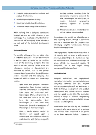 Nurturing Innovation: Venture Acceleration Networks

       Providing expert engineering, modeling and             the best suitable consultant from the
       product development.                                   contractor’s network to carry out the
                                                              task. Depending on the service, this can
       Developing supply chain strategy.
                                                              require     technical     (engineering,
       Meeting product tests and regulations.                 scientific) expertise or business
       Assistance with scale-up for manufacture.”             expertise.

                                                          3) The consultant is then hired and carries
When working with a company, contractors                     out the specific advisory service.
generally perform an initial validation of the
technology. They usually do not fund or help to       In most cases, the grant is not fully disbursed at
fundraise for the prototyping phase, and hence        the beginning. Rather, through a continuous
are not part of the technical development             process of meetings with the contractor and
phase.                                                identifying tangible ways/services forward
                                                      based on emerging issues.
Delivery of Advice
                                                      The engagements are of a maximum duration of
The grant for advisory services can take a value      18 months, and can cover a wide range of
of up to USD 114,000153 and can be disbursed          meetings, depending on the number and type
in various stages according to the evolving           of advisory services implemented through the
needs of the beneficiary company. The first           grant. ANGLE has supported roughly 40
trench is decided upon by Carbon Trust, the           companies, and is the longest serving
subsequent trenches of disbursement are               contractor of The Carbon Trust.
disbursed by Carbon Trust to the partner
incubator based on perceived demand from the          Advisor Profiles
partner incubator and the company. The
delivery of advice is based on a three-stage          Program       contractors    are     organizations
process:                                              specialized in technology commercialization and
       1) Staff from the program contractor           early-stage ventures (Box 17). Program
          organizations have iterative meetings       contractor organization staff are well versed in
          with the entrepreneurs to understand        both technology development and product
          their needs and understand their            development and commercialization services,
          technologies. Often, entrepreneurs do       and have good people skills. The contractors
          not know what to focus on first, and        employ a range of technical (engineering,
          how      to      commercialize      their   scientific) staff and business staff which engage
          technologies. As a first entry point        with the benefitting firms.
          he/she may demand an assessment of
                                                      Consultants who are hired by the contractors
          the strength of their technologies.
                                                      are experts who span a wide variety of technical
       2) Once a specific advisory product is         and business fields. Most work in the private
          identified and agreed upon, a               sector have extensive industry experience.
          collaborative and consensual effort is
          made together with the firm to identify

153
      GBP 70,000
                                                                                                243
 