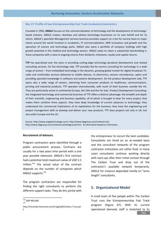 Nurturing Innovation: Venture Acceleration Networks


      Box 17: Profile of two Entrepreneurship Fast Track incubators/contractors

      Founded in 1994, ANGLE focuses on the commercialization of technology and the development of technology-
      based industry. ANGLE creates, develops and advises technology businesses on its own behalf and for its
      clients. ANGLE's specialist Management services business provides support on a fee-for-service basis to major
      clients around the world involved in incubation, IP commercialization, SME innovation and growth and the
      operation of science and technology parks. ANGLE also owns a portfolio of company holdings with high
      growth potential in the medical and technology sectors. ANGLE seeks to retain a substantial shareholding in
      these companies with a view to ongoing returns from dividend, milestone, royalty and capital returns.

      TTP has specialized over the years in providing cutting-edge technology (product) development and related
      consulting services. On the technology side, TTP provides fee-for-service consulting for technology in a wide
      range of sectors – from embedded technology in the dynamic, growing global market for digital broadcast TV,
      radio and multimedia services delivered to mobile devices, to electronics, sensors microdevices, optics and
      providing specialist knowledge in software and systems development. On the product development side, TTP
      spans also a wide range of sectors, stemming from consumer products to healthcare, communications,
      printing and industrial products. TTP operates internationally, with much of their business outside the UK.
      They are particularly active in continental Europe, the USA and the Far East. Product Development Consulting:
      the integrated technology and commercial branches of TTP offers a distinct advantage: the breadth and depth
      of their scientific, engineering and business capability, all of which is brought to bear for every project; that
      makes them combine three aspects: they have deep knowledge of current advances in technology; they
      understand the commercial implications of its exploitation for the business; they have the engineering and
      project management skills to develop and deliver your new products. TTP does projects not only in UK, but
      also wider Europe and the US.

  Source: http://www.angletechnology.com/; http://www.ttpgroup.com/carbontrust/;
  http://www.ttpgroup.com/carbontrust/background.htm. & information based on interviews



Recruitment of Advisors                                            the entrepreneur to recruit the best candidate.
                                                                   Consultants are hired on an as-needed basis
Program contractors were identified through a
                                                                   and the consultant networks of the program
public procurement process. Contracts are
                                                                   contractor institutions are rather fluid. In many
usually for a two years time period with a one
                                                                   cases consultants continue working directly
year possible extension. ANGLE’s first contract
                                                                   with start-ups after their initial contact through
had a potential total maximum value of USD 1.5
                                                                   The Carbon Trust and drop out of the
million.154 The actual value of the contract
                                                                   contractor’s available network temporarily.
depends on the number of companies which
                                                                   ANGLE for instance depended mostly on “arms
ANGLE supports.155
                                                                   length” consultants.

The program contractors are responsible for
finding the right consultants to perform the                       5. Organizational Model
different support tasks. They do this jointly with
                                                                   A small team of five people within The Carbon
154
      GBP 900,000                                                  Trust runs the Entrepreneurship Fast Track
155
                                                                   program (Figure 67). With its current
http://miranda.hemscott.com/ir/agl/pdf/Carbon_Trust.pd
f                                                                  operational demand, staff is stretched to its
                                                                                                          244
 