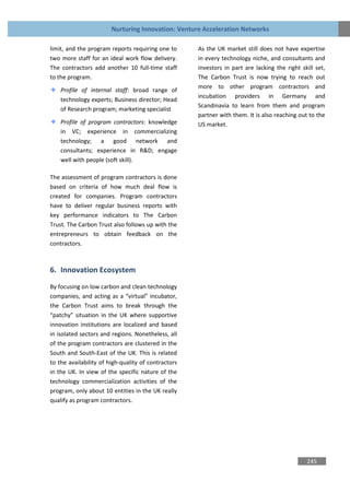 Nurturing Innovation: Venture Acceleration Networks

limit, and the program reports requiring one to      As the UK market still does not have expertise
two more staff for an ideal work flow delivery.      in every technology niche, and consultants and
The contractors add another 10 full-time staff       investors in part are lacking the right skill set,
to the program.                                      The Carbon Trust is now trying to reach out
                                                     more to other program contractors and
    Profile of internal staff: broad range of
                                                     incubation providers in Germany and
    technology experts; Business director; Head
                                                     Scandinavia to learn from them and program
    of Research program; marketing specialist
                                                     partner with them. It is also reaching out to the
    Profile of program contractors: knowledge        US market.
    in VC; experience in commercializing
    technology; a good network and
    consultants; experience in R&D; engage
    well with people (soft skill).

The assessment of program contractors is done
based on criteria of how much deal flow is
created for companies. Program contractors
have to deliver regular business reports with
key performance indicators to The Carbon
Trust. The Carbon Trust also follows up with the
entrepreneurs to obtain feedback on the
contractors.



6. Innovation Ecosystem
By focusing on low carbon and clean technology
companies, and acting as a “virtual” incubator,
the Carbon Trust aims to break through the
“patchy” situation in the UK where supportive
innovation institutions are localized and based
in isolated sectors and regions. Nonetheless, all
of the program contractors are clustered in the
South and South-East of the UK. This is related
to the availability of high-quality of contractors
in the UK. In view of the specific nature of the
technology commercialization activities of the
program, only about 10 entities in the UK really
qualify as program contractors.




                                                                                               245
 