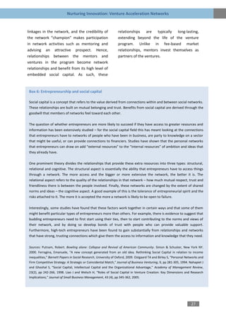 Nurturing Innovation: Venture Acceleration Networks


linkages in the network, and the credibility of                  relationships are typically long-lasting,
the network “champion” makes participation                       extending beyond the life of the venture
in network activities such as mentoring and                      program. Unlike in fee-based market
advising an attractive prospect. Hence,                          relationships, mentors invest themselves as
relationships between the mentors and                            partners of the ventures.
ventures in the program become network
relationships and benefit from its high level of
embedded social capital. As such, these



 Box 6: Entrepreneurship and social capital

 Social capital is a concept that refers to the value derived from connections within and between social networks.
 These relationships are built on mutual belonging and trust. Benefits from social capital are derived through the
 goodwill that members of networks feel toward each other.

 The question of whether entrepreneurs are more likely to succeed if they have access to greater resources and
 information has been extensively studied – for the social capital field this has meant looking at the connections
 that entrepreneurs have to networks of people who have been in business, are party to knowledge on a sector
 that might be useful, or can provide connections to financiers. Studies have shown that the personal networks
 that entrepreneurs can draw on add “external resources” to the “internal resources” of ambition and ideas that
 they already have.

 One prominent theory divides the relationships that provide these extra resources into three types: structural,
 relational and cognitive. The structural aspect is essentially the ability that entrepreneurs have to access things
 through a network. The more access and the bigger or more extensive the network, the better it is. The
 relational aspect refers to the quality of the relationships in that network – how much mutual respect, trust and
 friendliness there is between the people involved. Finally, these networks are changed by the extent of shared
 norms and ideas – the cognitive aspect. A good example of this is the tolerance of entrepreneurial spirit and the
 risks attached to it. The more it is accepted the more a network is likely to be open to failure.

 Interestingly, some studies have found that these factors work together in certain ways and that some of them
 might benefit particular types of entrepreneurs more than others. For example, there is evidence to suggest that
 budding entrepreneurs need to first start using their ties, then to start contributing to the norms and views of
 their network, and by doing so develop bonds of trust with people who can provide valuable support.
 Furthermore, high-tech entrepreneurs have been found to gain substantially from relationships and networks
 that have strong, trusting connections which give them the access to information and knowledge that they need.

 Sources: Putnam, Robert. Bowling alone: Collapse and Revival of American Community. Simon & Schuster, New York NY.
 2000. Ferragina, Emanuele, “A new concept generated from an old idea. Rethinking Social Capital in relation to income
 inequalities,” Barnett Papers in Social Research, University of Oxford, 2009. Ostgaard TA and Birley S, “Personal Networks and
 Firm Competitive Strategy: A Strategic or Coincidental Match,” Journal of Business Venturing, 9, pp 281-305, 1994. Nahapiet J
 and Ghoshal S, “Social Capital, Intellectual Capital and the Organizational Advantage,” Academy of Management Review,
 23(2), pp 242-266, 1998. Liao J and Welsch H, “Roles of Social Capital in Venture Creation: Key Dimensions and Research
 Implications,” Journal of Small Business Management, 43 (4), pp 345-362, 2005.




                                                                                                                      27
 