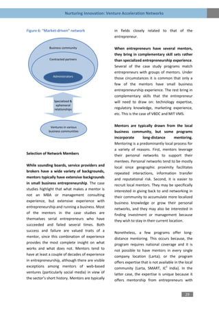 Nurturing Innovation: Venture Acceleration Networks


Figure 6: “Market-driven” network                   in fields closely related to that of the
                                                    entrepreneur.

              Business community                    When entrepreneurs have several mentors,
                                                    they bring in complementary skill sets rather
              Contracted partners                   than specialized entrepreneurship experience.
                                                    Several of the case study programs match
                                                    entrepreneurs with groups of mentors. Under
                Administrators
                                                    those circumstances it is common that only a
                                                    few of the mentors have small business
                                                    entrepreneurship experience. The rest bring in
                                                    complementary skills that the entrepreneur
                 Specialized &                      will need to draw on: technology expertise,
                  ephemeral
                 relationships                      regulatory knowledge, marketing experience,
                                                    etc. This is the case of VBDC and MIT VMS.


              Ventures in various                   Mentors are typically drawn from the local
             business communities                   business community, but some programs
                                                    incorporate       long-distance       mentoring.
                                                    Mentoring is a predominantly local process for
                                                    a variety of reasons. First, mentors leverage
Selection of Network Members                        their personal networks to support their
                                                    mentees. Personal networks tend to be mostly
While sounding boards, service providers and        local since geographic proximity facilitates
brokers have a wide variety of backgrounds,         repeated interactions, information transfer
mentors typically have extensive backgrounds        and reputational risk. Second, it is easier to
in small business entrepreneurship. The case        recruit local mentors. They may be specifically
studies highlight that what makes a mentor is       interested in giving back to and networking in
not an MBA or management consulting                 their community to accumulate more localized
experience, but extensive experience with           business knowledge or grow their personal
entrepreneurship and running a business. Most       networks, and they may also be interested in
of the mentors in the case studies are              finding investment or management because
themselves serial entrepreneurs who have            they wish to stay in their current location.
succeeded and failed several times. Both
success and failure are valued traits of a          Nonetheless, a few programs offer long-
mentor, since this combination of experience        distance mentoring. This occurs because, the
provides the most complete insight on what          program requires national coverage and it is
works and what does not. Mentors tend to            not possible to have mentors in every single
have at least a couple of decades of experience     company location (Larta); or the program
in entrepreneurship, although there are visible     offers expertise that is not available in the local
exceptions among mentors of web-based               community (Larta, SMART, IC2 India). In the
ventures (particularly social media) in view of     latter case, the expertise is unique because it
the sector’s short history. Mentors are typically   offers mentorship from entrepreneurs with


                                                                                                  29
 