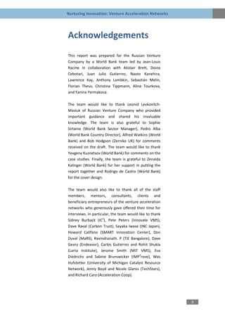 Nurturing Innovation: Venture Acceleration Networks




Acknowledgements
This report was prepared for the Russian Venture
Company by a World Bank team led by Jean-Louis
Racine in collaboration with Alistair Brett, Doina
Cebotari, Juan Julio Gutierrez, Naoto Kanehira,
Lawrence Kay, Anthony Lambkin, Sebastián Melin,
Florian Theus, Christina Tippmann, Alina Tourkova,
and Yanina Yermakova.

The team would like to thank Leonid Levkovitch-
Masluk of Russian Venture Company who provided
important guidance and shared his invaluable
knowledge. The team is also grateful to Sophie
Sirtaine (World Bank Sector Manager), Pedro Alba
(World Bank Country Director), Alfred Watkins (World
Bank) and Bob Hodgson (Zernike UK) for comments
received on the draft. The team would like to thank
Yevgeny Kuznetsov (World Bank) for comments on the
case studies. Finally, the team is grateful to Zenaida
Kalinger (World Bank) for her support in putting the
report together and Rodrigo de Castro (World Bank)
for the cover design.

The team would also like to thank all of the staff
members, mentors, consultants, clients and
beneficiary entrepreneurs of the venture acceleration
networks who generously gave offered their time for
interviews. In particular, the team would like to thank
Sidney Burback (IC2), Pete Peters (Innovate VMS),
Dave Raval (Carbon Trust), Sayaka Iwase (INC Japan),
Howard Califano (SMART Innovation Center), Don
Duval (MaRS), Ravindranath. P (TiE Bangalore), Dave
Geary (Endeavor), Carlos Gutierrez and Rohit Shukla
(Larta Institute), Jerome Smith (MIT VMS), Eva
Diedrichs and Sabine Brunswicker (IMP3rove), Wes
Hufstetter (University of Michigan Catalyst Resource
Network), Jenny Boyd and Nicole Glaros (TechStars),
and Richard Caro (Acceleration Coop).




                                                          3
 