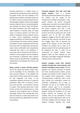 Nurturing Innovation: Venture Acceleration Networks


extensive experience in a specific sector; or        Successful programs start with small high
mentorship by entrepreneurs who understand           quality networks. There is a positive
the global market and have foothold in the           reinforcing relationship between the quality of
right business networks. Innovative clusters act     the network and the quality of the
as “nodes” of access to dense localized sources      entrepreneurs enrolling in the program. A low-
of knowledge on global markets and privileged        quality network will attract low-quality
business networks that are connected globally.       entrepreneurs, who will in turn make it difficult
Two examples are Silicon Valley and Boston.          to attract high-quality network members. For
The rapid connections they offer enable the          this reason, programs start with a small
rapid validation of business ideas, the rapid        handpicked network and a small number of
access to business partners and hence the            ventures and scale up slowly over time. Small
ability to accelerate ventures towards success       programs such as TiE EAP and SMART
or failure. Larta’s long-distance mentoring          Singapore struggle to find the right match of
program provides for an initial first face-to-face   mentors for their ventures, but prefer to face
contact between the mentor and the company           this struggle rather than to decrease the
to establish a human relationship and the trust      quality of the network. For the time being,
that comes with it. Entrepreneurs and mentors        TechStars has decided not to scale up its
report being comfortable with long-distance          program outside of its four existing locations of
mentoring over email or the telephone. In            40 companies per year, in order not to
some cases, when interactions with mentors is        compromise its mentor network. Some
limited to a short program over the telephone        programs build up their networks by first
and mentoring is performed across national           attracting a few highly recognized individuals,
borders, there can be difficulties in establishing   making it easier to attract others.
relationship of trust between the mentors and
the mentees.                                         Program managers screen their network
                                                     members through their social networks, with
Being a mentor is rarely a full-time position.       mentors receiving the most scrutiny. All of the
One of the values that mentors bring is their        programs use informal processes to identify
current knowledge of the marketplace and             and invite sounding boards, brokers, service
their personal networks. To be updated and           providers and mentors to their networks. The
useful, both of these require that the mentor        only program which incorporates a formal
be fully integrated and active in the                screening process is IMP3rove, with a multi-
marketplace. Mentors are active in a variety of      level training and certification scheme for
professions. Many still run ventures of their        innovation management, but to date, no
own, some are work as consultants, investors         consultant has yet to be certified and the
or lawyers. They typically spend only a small        platform remains open to all consultants
fraction of their time mentoring one or a few        having gone through IMP3rove’s brief training
companies. Some programs such as TechStars           program. Among the programs in the case
discourage mentors from working with more            studies, mentors are screened the most
than one company. In a few cases mentors are         carefully. They are the centerpiece of most
full time positions (e.g. MaRS which has 10 full-    programs and their effectiveness relies on the
time advisors).                                      trust they establish with the mentees. Some
                                                     program managers typically only accept


                                                                                                 30
 