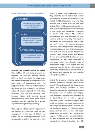 Nurturing Innovation: Venture Acceleration Networks


Figure 7: Criteria used to screen beneficiaries   focus is to prepare technology projects before
                                                  they enter the market, rather than to help
     1. Affiliation                               entrepreneurs face the brutal realities of the
                                                  market. TechStars focuses on very early stage
                e.g. Regional (Innovate VMS),     ventures, most of which do not yet have angel
                  institutional (Catalyst RN),
                                                  funding. Many TechStars ventures consist of a
                        open (TechStars)
                                                  team of aspiring entrepreneurs who have yet
                                                  to even register their companies. In contrast
                                                  to SMART and Catalyst RN, TechStars
         2. Profile
                                                  entrepreneurs are fully dedicated to their
                e.g. Pre-formation (SMART),       ventures, and are hence fully “immersed” in
                biosciences (VBDC), revenue-
                                                  the market. Still, other programs such as VBDC
                   generating (Endeavor)
                                                  are only open to revenue-generating
                                                  companies. This is a requirement for paying for
                                                  VBDC’s incubation services. Endeavor supports
            3. Potential for success
                                                  firms that have already proven that they are
                                    2             “winners” with existing growth and revenue
                 e.g. Technology (IC India),
                  entrepreneur (TechStars)        streams of more than USD 1 million per year.
                                                  One program, MIT VMS, tends to be open to
                                                  early stage ventures at a broader range of
                                                  development stages. This is aligned with the
                                                  program’s objective to serve the entire MIT
Programs are generally tailored to specific       community, and provides a broader reach to
firm profiles. All case study programs are        MIT alumni who may one day help replenish
designed for particular venture profiles.         MIT’s endowment fund.
IMP3rove stands out as being the only program
that addresses the needs of companies in their    Among the programs addressing early stage
later phases of development only. The             ventures, some focus on single sectors. In the
program excludes companies that are less than     case of VBDC and Carbon Trust, focus sectors
two years old. This is linked to the different    reflect the strategic priorities of their
nature of support required for early stage        sponsoring national and regional governments
companies that are still validating their         (biosciences and low-carbon technologies).
business models and learning general              VBDC’s focus on a single sector is also based on
entrepreneurship skills from more mature          its stakeholders’ aim to build a regional
companies that are searching for a growth         innovation cluster. TechStars focuses on web-
“algorithm” through strategic planning.           based and software ventures, mostly due to
                                                  the background of the program’s founders and
Most programs addressing early stage ventures     the incubation aspect of TechStars, which
are focused on a particular stage of their        groups ventures under one roof with ample
development. In the case of SMART and             opportunities to interact. As a three-month
Catalyst RN, the technology at the core of the    program, TechStars is also more suitable to the
business idea is still in the laboratory. Their   fast pace of ventures that aim to create new
                                                  markets from existing technologies (i.e. ICT)


                                                                                             34
 