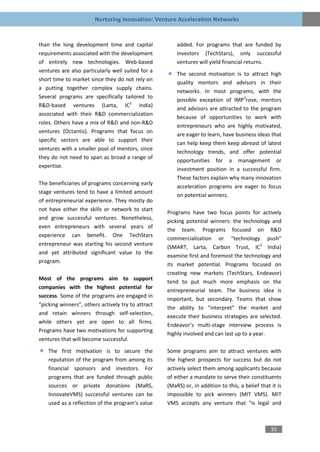 Nurturing Innovation: Venture Acceleration Networks


than the long development time and capital              added. For programs that are funded by
requirements associated with the development            investors (TechStars), only successful
of entirely new technologies. Web-based                 ventures will yield financial returns.
ventures are also particularly well suited for a
                                                        The second motivation is to attract high
short time to market since they do not rely on
                                                        quality mentors and advisors in their
a putting together complex supply chains.
                                                        networks. In most programs, with the
Several programs are specifically tailored to
                                                        possible exception of IMP3rove, mentors
R&D-based ventures (Larta, IC2 India)
                                                        and advisors are attracted to the program
associated with their R&D commercialization
                                                        because of opportunities to work with
roles. Others have a mix of R&D and non-R&D
                                                        entrepreneurs who are highly motivated,
ventures (Octantis). Programs that focus on
                                                        are eager to learn, have business ideas that
specific sectors are able to support their
                                                        can help keep them keep abreast of latest
ventures with a smaller pool of mentors, since
                                                        technology trends, and offer potential
they do not need to span as broad a range of
                                                        opportunities for a management or
expertise.
                                                        investment position in a successful firm.
                                                        These factors explain why many innovation
The beneficiaries of programs concerning early
                                                        acceleration programs are eager to focus
stage ventures tend to have a limited amount
                                                        on potential winners.
of entrepreneurial experience. They mostly do
not have either the skills or network to start
                                                    Programs have two focus points for actively
and grow successful ventures. Nonetheless,
                                                    picking potential winners: the technology and
even entrepreneurs with several years of
                                                    the team. Programs focused on R&D
experience can benefit. One TechStars
                                                    commercialization or “technology push”
entrepreneur was starting his second venture
                                                    (SMART, Larta, Carbon Trust, IC2 India)
and yet attributed significant value to the
                                                    examine first and foremost the technology and
program.
                                                    its market potential. Programs focused on
                                                    creating new markets (TechStars, Endeavor)
Most of the programs aim to support
                                                    tend to put much more emphasis on the
companies with the highest potential for
                                                    entrepreneurial team. The business idea is
success. Some of the programs are engaged in
                                                    important, but secondary. Teams that show
“picking winners”, others actively try to attract
                                                    the ability to “interpret” the market and
and retain winners through self-selection,
                                                    execute their business strategies are selected.
while others yet are open to all firms.
                                                    Endeavor’s multi-stage interview process is
Programs have two motivations for supporting
                                                    highly involved and can last up to a year.
ventures that will become successful.
    The first motivation is to secure the           Some programs aim to attract ventures with
    reputation of the program from among its        the highest prospects for success but do not
    financial sponsors and investors. For           actively select them among applicants because
    programs that are funded through public         of either a mandate to serve their constituents
    sources or private donations (MaRS,             (MaRS) or, in addition to this, a belief that it is
    InnovateVMS) successful ventures can be         impossible to pick winners (MIT VMS). MIT
    used as a reflection of the program’s value     VMS accepts any venture that “is legal and



                                                                                                  35
 