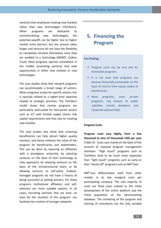 Nurturing Innovation: Venture Acceleration Networks


ventures that emphasize creating new markets
rather than new technologies (TechStars).
When      programs     are    dedicated      to
commercializing new technologies, the                5. Financing the
potential payoffs can be higher due to higher
market entry barriers, but the process takes            Program
longer and ventures do not have the flexibility
to completely reinvent themselves since they
are wedded to a technology (SMART, Carbon          Key findings
Trust). Most programs operate somewhere in
the middle, promoting ventures that seek                 Program costs can be very low for
opportunities in either new markets or new               minimalist programs.
technologies.
                                                         It is not clear that programs can
                                                         become financially-sustainable on the
The case studies show that network programs
                                                         basis of returns from equity stakes of
can accommodate a broad range of sectors.
                                                         beneficiaries.
When programs screen for specific sectors, this
is typically related to a higher-level objective         Most     programs,   even  private
related to strategic priorities. The TechStars           programs, rely heavily on public
model shows that mentor programs are                     subsidies, private donations and
particularly well-suited for fast-paced sectors          corporate sponsorships.
such as ICT with limited supply chains, low
capital requirements and that rely on creating
new markets.
                                                   Program Costs

The case studies also show that screening
                                                   Program costs vary highly, from a few
beneficiaries can help attract higher quality
                                                   thousand to tens of thousands USD per year
mentors, and hence enhance the value of the
                                                   (Table 9). Costs vary mainly on the basis of the
program for beneficiaries and stakeholders.
                                                   amount of required program management
This can be done by requiring an affiliation
                                                   attention. “High touch” programs such as
with a prestigious university, by selecting
                                                   TechStars tend to be much more expensive
ventures on the basis of their technology (a
                                                   than “light touch” programs such as Larta or
risky approach), by selecting ventures on the
                                                   than “hands-off” programs such as IMP3rove.
basis of the entrepreneurial team, or by
allowing ventures to self-select. Publicly-
                                                   IMP3rove differentiates itself from other
managed programs do not have a history of
                                                   models in its low marginal costs per
being successful at picking winners. For these
                                                   participating company. The vast majority of
programs institutional affiliation and self-
                                                   costs are fixed costs related to the initial
selection are more suitable options. In all
                                                   development of the online platform and the
cases, recruiting ventures that are local –at
                                                   initial population of the benchmarking
least for the duration of the program- can
                                                   database. The marketing of the program and
facilitate the creation of stronger networks.
                                                   training of consultants are the only variable



                                                                                              37
 