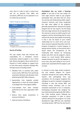 Nurturing Innovation: Venture Acceleration Networks


costs. Once it is able to reach a critical mass        Participation fees are rarely a financing
and stir up demand from SMEs and                       option. In very few of the case studies are
consultants, IMP3rove can be expected to run           early stage ventures asked to pay program
at a rather low annual cost.                           participation fees, and when they are, these
                                                       are very low and reimbursed by public support
Table 9: Program cost estimates                        measures. Ventures, even those recognizing
     Program              Average cost per
                                                       the high value added of the programs,
                        venture (USD 1000’s)           generally expressed their reluctance for paying
  Carbon Trust                 115                     program fees for two reasons: the first being
  Endeavor                     32*                     that early stage ventures do not typically have
    2
  IC India                     23-100
      3                                                the revenues or access to credit to pay for such
  IMP rove                     ~3**
  Larta                        4 to 13
                                                       programs; and the second being that for many
  MIT VMS                      2                       ventures the precise value added of mentoring
  Octantis                     2.4                     is that it was not based on pure market
  TechStars                    40-60                   relationships but on social norms and trust.
  VBDC                         2                       Some ventures expressed discomfort with the
*varies by country
**marginal costs are estimated to be much lower        prospect of paying for a mentor program, or
                                                       paying mentors directly, on the premise that it
Sources of Funding                                     would reduce the transparency of the
                                                       relationship with mentors by introducing
The case studies show that financial self-             doubts onto their and the program’s ulterior
sustainability for a standalone venture                motives (i.e. moral hazard). While ventures
acceleration network program is not a trivial          showed reluctance to pay for the programs, in
task. Almost all programs rely on some form of         some cases, they were willing to incur out-of-
financial or in-kind subsidies or support from         pocket costs associated with the program, such
or from their parent institution (Catalyst RN).        as travel.
Principal sources of funding include:
    Subsidies from, or contracts with, public          In contrast to early stage venture programs,
    sources (Larta, IMP3rove), from partnering         the only network program for mature
    universities (Octantis) and donations from         companies among the case studies, IMP3rove,
    philanthropists (MIT VMS, Endeavor).               requires that participating firms pay
                                                       consultants. Yet, the program recognizes that
    Sponsorships from (typically private)
                                                       willingness to pay for innovation management
    organizations in return for brand visibility
                                                       consulting is very low among SMEs and
    or privileged role in the program (VBDC).
                                                       institutes various incentives such as free
    Cross-subsidies from other activities              innovation assessments to lure in companies.
    performed by the host organization (MIT            Participating consultants also recognize this
    VMS).                                              low market demand and generally offer SMEs a
    Returns from equity            investments    in   free initial working session following the
    ventures (TechStars).                              innovation assessment. In order to attract
                                                       sufficient demand for the program in its initial
    External investors (TechStars).                    development stage, IMP3rove also subsidized
                                                       consulting sessions. IMP3rove has also found it


                                                                                                  38
 