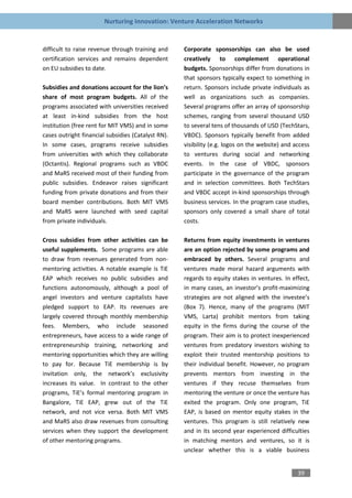 Nurturing Innovation: Venture Acceleration Networks


difficult to raise revenue through training and     Corporate sponsorships can also be used
certification services and remains dependent        creatively to complement operational
on EU subsidies to date.                            budgets. Sponsorships differ from donations in
                                                    that sponsors typically expect to something in
Subsidies and donations account for the lion’s      return. Sponsors include private individuals as
share of most program budgets. All of the           well as organizations such as companies.
programs associated with universities received      Several programs offer an array of sponsorship
at least in-kind subsidies from the host            schemes, ranging from several thousand USD
institution (free rent for MIT VMS) and in some     to several tens of thousands of USD (TechStars,
cases outright financial subsidies (Catalyst RN).   VBDC). Sponsors typically benefit from added
In some cases, programs receive subsidies           visibility (e.g. logos on the website) and access
from universities with which they collaborate       to ventures during social and networking
(Octantis). Regional programs such as VBDC          events. In the case of VBDC, sponsors
and MaRS received most of their funding from        participate in the governance of the program
public subsidies. Endeavor raises significant       and in selection committees. Both TechStars
funding from private donations and from their       and VBDC accept in-kind sponsorships through
board member contributions. Both MIT VMS            business services. In the program case studies,
and MaRS were launched with seed capital            sponsors only covered a small share of total
from private individuals.                           costs.

Cross subsidies from other activities can be        Returns from equity investments in ventures
useful supplements. Some programs are able          are an option rejected by some programs and
to draw from revenues generated from non-           embraced by others. Several programs and
mentoring activities. A notable example is TiE      ventures made moral hazard arguments with
EAP which receives no public subsidies and          regards to equity stakes in ventures. In effect,
functions autonomously, although a pool of          in many cases, an investor’s profit-maximizing
angel investors and venture capitalists have        strategies are not aligned with the investee’s
pledged support to EAP. Its revenues are            (Box 7). Hence, many of the programs (MIT
largely covered through monthly membership          VMS, Larta) prohibit mentors from taking
fees. Members, who include seasoned                 equity in the firms during the course of the
entrepreneurs, have access to a wide range of       program. Their aim is to protect inexperienced
entrepreneurship training, networking and           ventures from predatory investors wishing to
mentoring opportunities which they are willing      exploit their trusted mentorship positions to
to pay for. Because TiE membership is by            their individual benefit. However, no program
invitation only, the network’s exclusivity          prevents mentors from investing in the
increases its value. In contrast to the other       ventures if they recuse themselves from
programs, TiE’s formal mentoring program in         mentoring the venture or once the venture has
Bangalore, TiE EAP, grew out of the TiE             exited the program. Only one program, TiE
network, and not vice versa. Both MIT VMS           EAP, is based on mentor equity stakes in the
and MaRS also draw revenues from consulting         ventures. This program is still relatively new
services when they support the development          and in its second year experienced difficulties
of other mentoring programs.                        in matching mentors and ventures, so it is
                                                    unclear whether this is a viable business


                                                                                                39
 