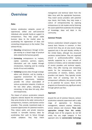 Nurturing Innovation: Venture Acceleration Networks


                                                  management and technical talent from the
Overview                                          labor force with the appropriate businesses.
                                                  They match service providers with potential
                                                  new clients. And finally, they help create a
                                                  culture of entrepreneurship by exposing
Roles
                                                  entrepreneurs to role models and by fostering
                                                  the social capital that accelerates the exchange
Venture acceleration networks consist of
                                                  of knowledge, ideas and deals in the
experienced, skilled and well-connected
                                                  community.
individuals who provide hands-on support to
entrepreneurs. They help propel viable
                                                  Common Threads
business ideas to the market place by
accelerating the regeneration of ideas and
                                                  Venture acceleration network programs have
connecting entrepreneurs to the market. They
                                                  several basic features in common. In their
achieve this by:
                                                  current form they are all very recent, having
   Educating entrepreneurs through on-the-        appeared only in the past decade, initially in
   job training on a broad range of practical     the United States, although less structured
   skills related to the business growth.         variations existed before. They are organized
   Connecting entrepreneurs to        markets,    around a professionally-staffed nucleus,
   capital, customers, partners,      experts,    typically supported by a core network of
   information and role models        through     mentors or brokers, and an extended network
   introductions, brokering and by    creating    of service providers and technical experts.
   bonds of trust and credibility.                Often, they offer learning and networking
                                                  events for the entrepreneurs and their
   Validating business ideas through strategic
                                                  communities of mentors, brokers, service
   advice and direction, and by creating a
                                                  providers and experts. They typically include
   supportive environment for business
                                                  some level of screening, tied to the
   development experiments. Validation
                                                  entrepreneur’s affiliation, the venture’s profile
   provides the critical value-added of
                                                  or its potential for success. None of the
   venture acceleration networks. It builds on
                                                  programs are financed to any significant extent
   the two other pillars, educating and
                                                  through upfront user fees.
   connecting, to help ideas fail early, often
   and inexpensively.
                                                  Approach
The impact of venture acceleration network
programs extends beyond the entrepreneurs         Around this set of common features, venture
they serve directly to the wider community of     acceleration networks experiment with a wide
entrepreneurs, investors, and business service    range     of   approaches    to    financing,
providers. They provide investment-ready or       management, network creation, selectivity,
screened opportunities for potential investors.   service delivery and structure. Three main
They reduce public and private resources          approaches emerge from this variety,
invested in nonviable business ideas by           although most of the programs do not fall
accelerating their path to failure through        neatly into any single category. A first
market validation. They help match                approach aims to commercialize technology


                                                                                               4
 