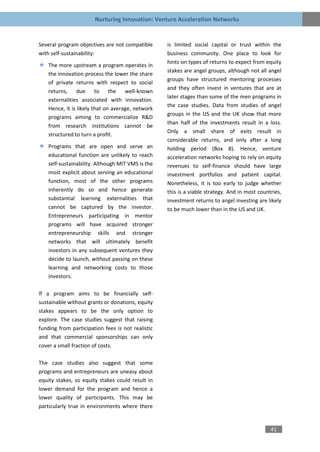 Nurturing Innovation: Venture Acceleration Networks


Several program objectives are not compatible      is limited social capital or trust within the
with self-sustainability:                          business community. One place to look for
                                                   hints on types of returns to expect from equity
    The more upstream a program operates in
                                                   stakes are angel groups, although not all angel
    the innovation process the lower the share
                                                   groups have structured mentoring processes
    of private returns with respect to social
                                                   and they often invest in ventures that are at
    returns, due to the well-known
                                                   later stages than some of the men programs in
    externalities associated with innovation.
                                                   the case studies. Data from studies of angel
    Hence, it is likely that on average, network
                                                   groups in the US and the UK show that more
    programs aiming to commercialize R&D
                                                   than half of the investments result in a loss.
    from research institutions cannot be
                                                   Only a small share of exits result in
    structured to turn a profit.
                                                   considerable returns, and only after a long
    Programs that are open and serve an            holding period (Box 8). Hence, venture
    educational function are unlikely to reach     acceleration networks hoping to rely on equity
    self-sustainability. Although MIT VMS is the   revenues to self-finance should have large
    most explicit about serving an educational     investment portfolios and patient capital.
    function, most of the other programs           Nonetheless, it is too early to judge whether
    inherently do so and hence generate            this is a viable strategy. And in most countries,
    substantial learning externalities that        investment returns to angel investing are likely
    cannot be captured by the investor.            to be much lower than in the US and UK.
    Entrepreneurs participating in mentor
    programs will have acquired stronger
    entrepreneurship skills and stronger
    networks that will ultimately benefit
    investors in any subsequent ventures they
    decide to launch, without passing on these
    learning and networking costs to those
    investors.

If a program aims to be financially self-
sustainable without grants or donations, equity
stakes appears to be the only option to
explore. The case studies suggest that raising
funding from participation fees is not realistic
and that commercial sponsorships can only
cover a small fraction of costs.

The case studies also suggest that some
programs and entrepreneurs are uneasy about
equity stakes, so equity stakes could result in
lower demand for the program and hence a
lower quality of participants. This may be
particularly true in environments where there


                                                                                               41
 