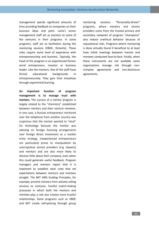 Nurturing Innovation: Venture Acceleration Networks


management spends significant amounts of          mentoring     sessions.     “Personality-driven”
time providing feedback to companies on their     programs, where mentors and service
business ideas and pitch. Larta’s senior          providers come from the trusted primary and
management staff act as mentors to some of        secondary networks of program “champions”
the ventures in their programs. In some           also reduce unethical behavior because of
programs, staff act as facilitators during the    reputational risks. Programs where mentoring
mentoring sessions (VBDC, Octantis). These        is done virtually found it beneficial to at least
roles require some level of experience with       have initial meetings between mentor and
entrepreneurship and business. Typically, the     mentees conducted face-to-face. Finally, when
head of the program is an experienced former      these instruments are not available some
serial entrepreneur, investor or business         organizations manage risk through non-
leader. Like the mentors, few of the staff have   compete agreements and non-disclosure
formal      educational     backgrounds      in   agreements.
entrepreneurship. They gain their knowhow
through experiential learning.

An important function of               program
management is to manage trust with
mentors. The success of a mentor program is
largely related to the “chemistry” established
between mentors and their venture mentees.
In one case, a Russian entrepreneur mentored
over the telephone from another country was
suspicious that the mentor wanted to “steal”
his technology because the mentor was
advising on foreign licensing arrangements
over foreign direct investment as a market
entry strategy. Inexperienced entrepreneurs
are particularly prone to manipulation by
unscrupulous service providers (e.g. lawyers)
and mentors and are also more likely to
disclose little about their company, even when
this could generate useful feedback. Program
managers and mentors report that it is
important to establish clear rules that set
expectations between mentors and mentees
straight. The MIT VMS Guiding Principles, for
example, prevent mentors from actively selling
services to ventures. Careful match-making
processes in which both the mentors and
mentees play a role also creates more trustful
relationships. Some programs such as VBDC
and MIT create self-policing through group


                                                                                              45
 