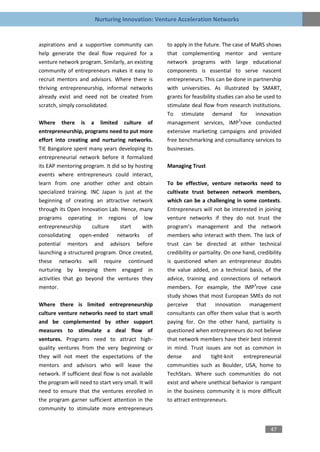 Nurturing Innovation: Venture Acceleration Networks


aspirations and a supportive community can           to apply in the future. The case of MaRS shows
help generate the deal flow required for a           that complementing mentor and venture
venture network program. Similarly, an existing      network programs with large educational
community of entrepreneurs makes it easy to          components is essential to serve nascent
recruit mentors and advisors. Where there is         entrepreneurs. This can be done in partnership
thriving entrepreneurship, informal networks         with universities. As illustrated by SMART,
already exist and need not be created from           grants for feasibility studies can also be used to
scratch, simply consolidated.                        stimulate deal flow from research institutions.
                                                     To stimulate demand for innovation
Where there is a limited culture of                  management services, IMP3rove conducted
entrepreneurship, programs need to put more          extensive marketing campaigns and provided
effort into creating and nurturing networks.         free benchmarking and consultancy services to
TiE Bangalore spent many years developing its        businesses.
entrepreneurial network before it formalized
its EAP mentoring program. It did so by hosting      Managing Trust
events where entrepreneurs could interact,
learn from one another other and obtain              To be effective, venture networks need to
specialized training. INC Japan is just at the       cultivate trust between network members,
beginning of creating an attractive network          which can be a challenging in some contexts.
through its Open Innovation Lab. Hence, many         Entrepreneurs will not be interested in joining
programs operating in regions of low                 venture networks if they do not trust the
entrepreneurship       culture   start    with       program’s management and the network
consolidating open-ended networks of                 members who interact with them. The lack of
potential mentors and advisors before                trust can be directed at either technical
launching a structured program. Once created,        credibility or partiality. On one hand, credibility
these networks will require continued                is questioned when an entrepreneur doubts
nurturing by keeping them engaged in                 the value added, on a technical basis, of the
activities that go beyond the ventures they          advice, training and connections of network
mentor.                                              members. For example, the IMP3rove case
                                                     study shows that most European SMEs do not
Where there is limited entrepreneurship              perceive that innovation management
culture venture networks need to start small         consultants can offer them value that is worth
and be complemented by other support                 paying for. On the other hand, partiality is
measures to stimulate a deal flow of                 questioned when entrepreneurs do not believe
ventures. Programs need to attract high-             that network members have their best interest
quality ventures from the very beginning or          in mind. Trust issues are not as common in
they will not meet the expectations of the           dense       and     tight-knit    entrepreneurial
mentors and advisors who will leave the              communities such as Boulder, USA, home to
network. If sufficient deal flow is not available    TechStars. Where such communities do not
the program will need to start very small. It will   exist and where unethical behavior is rampant
need to ensure that the ventures enrolled in         in the business community it is more difficult
the program garner sufficient attention in the       to attract entrepreneurs.
community to stimulate more entrepreneurs


                                                                                                   47
 