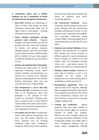 Nurturing Innovation: Venture Acceleration Networks


In communities where trust is limited,             learn and share ideas than companies who
programs can use a combination of formal           almost by definition have profit-
and informal trust management mechanisms:          maximizing objectives.

   Start small. Building trust relationships is    Use many-on-one mentoring.            Group
   easier to foster when groups are small.         mentoring, whereby several mentors have
   Information disseminates faster and at          group meetings with one entrepreneur
   higher levels in small groups – including       facilitates self-policing for breach of trust
   information about breach of trust.              among mentors, especially if the program
                                                   also encourages networking among
   Screen network participants through
                                                   mentors (VBDC). Involving program staff in
   personal social networks.        Program
                                                   mentoring sessions can also have the same
   managers and staff members can start by
                                                   effect.
   drawing from their close social networks
   for mentors and advisors. However,              Generate user and peer feedback. Several
   although program staff may have higher          programs ask entrepreneurs to evaluate
   trust in network members, additional steps      their mentors and service providers. A
   will be needed to ensure that program           different approach is used by Acceleration
   beneficiaries develop the same perception       Coop, a company not covered in the case
   of trust.                                       studies, which has formalized selection
                                                   criteria and a peer-review process for
   Actively and patiently build relationships:
                                                   mentors and experts in its network (Box 9).
   Programs can create spaces of trust by
   organizing networking events where              Develop a code-of-conduct. Guidelines on
   network members and beneficiaries can           what type of behavior is and is not
   interact on an informal basis. TechStars        acceptable      by   the     mentor    and
   organizes networking dinners for example.       entrepreneur are a useful starting point in
   Building relationships takes time and           establishing a comfort level of trust.
   cannot be done over a single meeting.
                                                   Non-disclosure agreements. NDAs are
   Give entrepreneurs a say in who they            used by some of the programs. Although
   wish to work with. Entrepreneurs are less       NDAs are legally binding their value may be
   likely to be apprehensive when they             more symbolic than practical in the case of
   participate in the selection of their           small entrepreneurs. Startups may not
   mentors or consultants. TechStars gives         have the time or resources to successfully
   them a month to get to know different           engage in legal pursuits.
   mentors before they select a lead mentor.
                                                   Training and certification.          Several
   Carbon Trust works with entrepreneurs to
                                                   programs have very basic training to
   select appropriate consultants.
                                                   ensure that mentors abide to a minimum
   Link people and not firms. Entrepreneurs        standard of quality. One program,
   cannot build personal relationships with        IMP3rove has more in-depth training for
   firms, only with people. Networks can           consultants. Consultant certification is also
   hence maximize trust by involving               theoretically possible, and widely used in
   individuals rather than “impersonal”            other management domains such as
   companies. People may be more willing to        quality system management, although


                                                                                           48
 