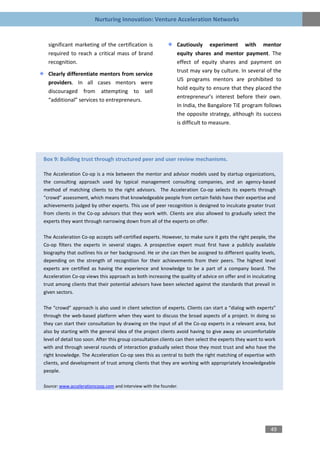 Nurturing Innovation: Venture Acceleration Networks


  significant marketing of the certification is                Cautiously experiment with mentor
  required to reach a critical mass of brand                   equity shares and mentor payment. The
  recognition.                                                 effect of equity shares and payment on
                                                               trust may vary by culture. In several of the
  Clearly differentiate mentors from service
                                                               US programs mentors are prohibited to
  providers. In all cases mentors were
                                                               hold equity to ensure that they placed the
  discouraged from attempting to sell
                                                               entrepreneur’s interest before their own.
  “additional” services to entrepreneurs.
                                                               In India, the Bangalore TiE program follows
                                                               the opposite strategy, although its success
                                                               is difficult to measure.




Box 9: Building trust through structured peer and user review mechanisms.

The Acceleration Co-op is a mix between the mentor and advisor models used by startup organizations,
the consulting approach used by typical management consulting companies, and an agency-based
method of matching clients to the right advisors. The Acceleration Co-op selects its experts through
“crowd” assessment, which means that knowledgeable people from certain fields have their expertise and
achievements judged by other experts. This use of peer recognition is designed to inculcate greater trust
from clients in the Co-op advisors that they work with. Clients are also allowed to gradually select the
experts they want through narrowing down from all of the experts on offer.

The Acceleration Co-op accepts self-certified experts. However, to make sure it gets the right people, the
Co-op filters the experts in several stages. A prospective expert must first have a publicly available
biography that outlines his or her background. He or she can then be assigned to different quality levels,
depending on the strength of recognition for their achievements from their peers. The highest level
experts are certified as having the experience and knowledge to be a part of a company board. The
Acceleration Co-op views this approach as both increasing the quality of advice on offer and in inculcating
trust among clients that their potential advisors have been selected against the standards that prevail in
given sectors.

The “crowd” approach is also used in client selection of experts. Clients can start a “dialog with experts”
through the web-based platform when they want to discuss the broad aspects of a project. In doing so
they can start their consultation by drawing on the input of all the Co-op experts in a relevant area, but
also by starting with the general idea of the project clients avoid having to give away an uncomfortable
level of detail too soon. After this group consultation clients can then select the experts they want to work
with and through several rounds of interaction gradually select those they most trust and who have the
right knowledge. The Acceleration Co-op sees this as central to both the right matching of expertise with
clients, and development of trust among clients that they are working with appropriately knowledgeable
people.

Source: www.accelerationcoop.com and interview with the founder.




                                                                                                          49
 
