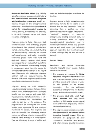 Nurturing Innovation: Venture Acceleration Networks


projects for short-term payoffs (e.g. creating     financials, and relatively open in structure and
spin-offs). A second approach aims to build a      timeline.
local self-sustainable innovation ecosystem
with broad medium to long-term payoffs (e.g.       Programs aiming to build innovation-related
creating linkages in the entrepreneurship          consultancy markets do not aspire to pick
community). A third approach aims to foster a      winners but to help businesses grow by
market for innovation-related services by          connecting them to qualified and vetted
building capacity, transparency and efficiency     commercial sources of support. They follow a
in the service provider market, and raising        “hands-off”     approach    to     supporting
awareness among SMEs.                              entrepreneurs, creating analytical tools, and
                                                   training qualification tools to support
Programs aiming to foster short-term R&D           innovation-related consultancy, and by
commercialization select technology projects       marketing the network. Hence, they generally
on the basis of their (assumed) technical and      operate with small teams. Their light-touch
market potential. They often include funding       approach means that their models are easily
for feasibility testing. Some rely on full-time    scalable, although they are also less rich in
professional mentors and brokers to provide        content.
bare-bones project teams with rapid and
dedicated support. Because they target             Success Factors
technologies that are not yet fully out of the
lab, they also focus on team-building, bringing    Experiments with venture acceleration
in management talent from the outside to           networks highlight many success factors.
complement the technical talent of the project     Critical factors include:
team. These many roles make these programs             The programs are managed by highly-
relatively staff and resource-intensive. To            networked “magnetic” individual who are
minimize costs these programs are structured           able to attract mentors, business services
around clear milestones and timelines.                 providers, experts and ventures by virtue
                                                       of their position in the business
Programs aiming to build innovation                    community.         They are well-known
ecosystems select projects on the basis of their       overachiever entrepreneurs and business
venture teams, and their perceived capacity to         leaders with significant convening power.
benefit from the program and create high-
impact ventures. Many have elements of self-           The programs start with small “high-
selection whereby unfit entrepreneurs are              value” networks with very limited
made to opt out of the programs. The                   numbers of high-quality entrepreneurial
programs focus on building the skills of the           teams and mentors. High-quality networks
venture team, recognizing this as a long-term          can be self-perpetuating.
investment for society. The programs also              The programs select mentors who value
focus on nurturing and leveraging external             their participation in the networks beyond
mentor and advisory networks to support the            immediate financial reward. They are
ventures, rather than rely on in-house capacity.       motivated by giving-back to their
They are light-weight in terms of staffing and         communities, networking with ventures
                                                       and other mentors, potential investment


                                                                                               5
 