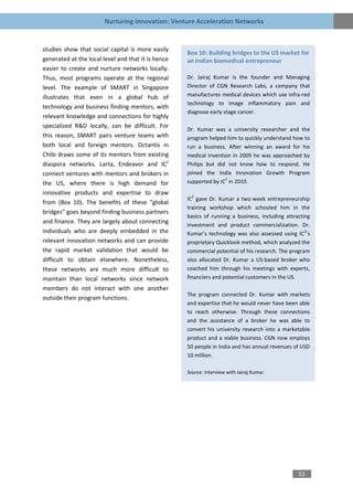 Nurturing Innovation: Venture Acceleration Networks


studies show that social capital is more easily
                                                    Box 10: Building bridges to the US market for
generated at the local level and that it is hence   an Indian biomedical entrepreneur
easier to create and nurture networks locally.
Thus, most programs operate at the regional         Dr. Jairaj Kumar is the founder and Managing
level. The example of SMART in Singapore            Director of CGN Research Labs, a company that
illustrates that even in a global hub of            manufactures medical devices which use infra-red
                                                    technology to image inflammatory pain and
technology and business finding mentors, with
                                                    diagnose early stage cancer.
relevant knowledge and connections for highly
specialized R&D locally, can be difficult. For
                                                    Dr. Kumar was a university researcher and the
this reason, SMART pairs venture teams with         program helped him to quickly understand how to
both local and foreign mentors. Octantis in         run a business. After winning an award for his
Chile draws some of its mentors from existing       medical invention in 2009 he was approached by
diaspora networks. Larta, Endeavor and IC2          Philips but did not know how to respond. He
connect ventures with mentors and brokers in        joined the India Innovation Growth Program
                                                                   2
the US, where there is high demand for              supported by IC in 2010.
innovative products and expertise to draw             2
                                                    IC gave Dr. Kumar a two-week entrepreneurship
from (Box 10). The benefits of these “global
                                                    training workshop which schooled him in the
bridges” goes beyond finding business partners
                                                    basics of running a business, including attracting
and finance. They are largely about connecting
                                                    investment and product commercialization. Dr.
individuals who are deeply embedded in the          Kumar’s technology was also assessed using IC ’s
                                                                                                    2

relevant innovation networks and can provide        proprietary Quicklook method, which analyzed the
the rapid market validation that would be           commercial potential of his research. The program
difficult to obtain elsewhere. Nonetheless,         also allocated Dr. Kumar a US-based broker who
these networks are much more difficult to           coached him through his meetings with experts,
maintain than local networks since network          financiers and potential customers in the US.
members do not interact with one another
                                                    The program connected Dr. Kumar with markets
outside their program functions.
                                                    and expertise that he would never have been able
                                                    to reach otherwise. Through these connections
                                                    and the assistance of a broker he was able to
                                                    convert his university research into a marketable
                                                    product and a viable business. CGN now employs
                                                    50 people in India and has annual revenues of USD
                                                    10 million.

                                                    Source: Interview with Jairaj Kumar.




                                                                                                 51
 