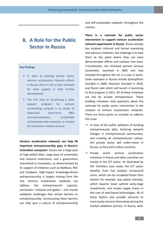 Nurturing Innovation: Venture Acceleration Networks


                                                    and self-sustainable networks throughout the
                                                    country.

                                                    There is a rationale for public sector
  8. A Role for the Public                          intervention to support venture acceleration
                                                    network experiments in Russia. Russia already
     Sector in Russia                               has incipient informal and formal mentoring
                                                    and advisory initiatives, the challenge is to take
                                                    them to the point where they can have
                                                    demonstration effects and catalyze new ones.
Key findings                                        Y-Combinator, the US-based pioneer venture
                                                    accelerator, launched in 2005 and now
      In spite of existing private sector           imitated throughout the US, is a case in point.
      venture acceleration network efforts          Some examples in Russia include StartupPoint
      in Russia, there is still a clear rationale   founded in 2008, Glavstart founded in 2010,
      for state support in their further            and Runet Labs which will launch is launching
      development.                                  its first program in 2011. All of these initiatives
                                                    are led by private entrepreneurs. These
      The first step to structuring a state
                                                    budding initiatives raise questions about the
      support     program     for    venture
                                                    rationale for public sector intervention in the
      accelerating network is to clarify its
                                                    creation of venture acceleration networks.
      objectives:      short-term        R&D
                                                    There are three points to consider to address
      commercialization,          sustainable
                                                    this issue:
      entrepreneurship networks, or market
      for innovation-related services.                  In view of the public spillovers of building
                                                        entrepreneurial skills, fostering network
                                                        linkages in entrepreneurial communities,
                                                        and creating an entrepreneurial culture,
Venture acceleration networks can help fill             the private sector will under-invest in
important entrepreneurship gaps in Russia’s             Russia, as they will in other countries.
innovation ecosystem. Russia has a large pool
of high-skilled labor, large base of universities       Private sector venture acceleration
and research institutions, and a government             initiatives in Russia and other countries are
committed to innovation, as demonstrated by             mainly in the ICT sector. As illustrated by
its support of initiatives such as Skolkovo, RVC        the TechStars case study, the ICT sector
and RusNano. High-impact knowledge-driven               benefits from fast product turnaround
entrepreneurship is largely missing from the            times, which can be incubated faster than
mix. Venture acceleration networks can                  biotech for example, low capital intensity,
address      the     entrepreneurial    capacity,       which requires lower upfront early-stage
connection –national and global – and market            investments, and simple supply chains in
validation challenges that remain barriers to           the case of web-based technologies. All of
entrepreneurship. Surmounting these barriers            these factors also provide ventures to
can help spur a culture of entrepreneurship             more easily reinvent themselves during the
                                                        market validation process. In Russia, web-



                                                                                                  52
 
