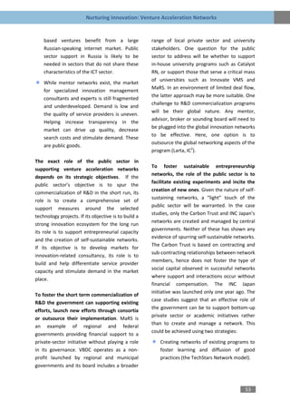 Nurturing Innovation: Venture Acceleration Networks


    based ventures benefit from a large               range of local private sector and university
    Russian-speaking internet market. Public          stakeholders. One question for the public
    sector support in Russia is likely to be          sector to address will be whether to support
    needed in sectors that do not share these         in-house university programs such as Catalyst
    characteristics of the ICT sector.                RN, or support those that serve a critical mass
                                                      of universities such as Innovate VMS and
    While mentor networks exist, the market
                                                      MaRS. In an environment of limited deal flow,
    for specialized innovation management
                                                      the latter approach may be more suitable. One
    consultants and experts is still fragmented
                                                      challenge to R&D commercialization programs
    and underdeveloped. Demand is low and
                                                      will be their global nature. Any mentor,
    the quality of service providers is uneven.
                                                      advisor, broker or sounding board will need to
    Helping increase transparency in the
                                                      be plugged into the global innovation networks
    market can drive up quality, decrease
                                                      to be effective. Here, one option is to
    search costs and stimulate demand. These
                                                      outsource the global networking aspects of the
    are public goods.
                                                      program (Larta, IC2).

The exact role of the public sector in
                                                      To foster sustainable entrepreneurship
supporting venture acceleration networks
                                                      networks, the role of the public sector is to
depends on its strategic objectives. If the
                                                      facilitate existing experiments and incite the
public sector’s objective is to spur the
                                                      creation of new ones. Given the nature of self-
commercialization of R&D in the short run, its
                                                      sustaining networks, a “light” touch of the
role is to create a comprehensive set of
                                                      public sector will be warranted. In the case
support measures around the selected
                                                      studies, only the Carbon Trust and INC Japan’s
technology projects. If its objective is to build a
                                                      networks are created and managed by central
strong innovation ecosystem for the long run
                                                      governments. Neither of these has shown any
its role is to support entrepreneurial capacity
                                                      evidence of spurring self-sustainable networks.
and the creation of self-sustainable networks.
                                                      The Carbon Trust is based on contracting and
If its objective is to develop markets for
                                                      sub-contracting relationships between network
innovation-related consultancy, its role is to
                                                      members, hence does not foster the type of
build and help differentiate service provider
                                                      social capital observed in successful networks
capacity and stimulate demand in the market
                                                      where support and interactions occur without
place.
                                                      financial compensation. The INC Japan
                                                      initiative was launched only one year ago. The
To foster the short term commercialization of
                                                      case studies suggest that an effective role of
R&D the government can supporting existing
                                                      the government can be to support bottom-up
efforts, launch new efforts through consortia
                                                      private sector or academic initiatives rather
or outsource their implementation. MaRS is
                                                      than to create and manage a network. This
an example of regional and federal
                                                      could be achieved using two strategies:
governments providing financial support to a
private-sector initiative without playing a role         Creating networks of existing programs to
in its governance. VBDC operates as a non-               foster learning and diffusion of good
profit launched by regional and municipal                practices (the TechStars Network model).
governments and its board includes a broader



                                                                                                53
 