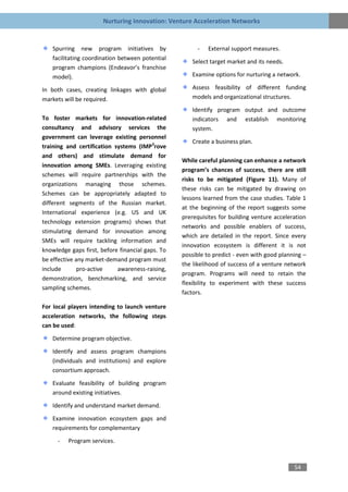 Nurturing Innovation: Venture Acceleration Networks


   Spurring new program initiatives by                 -   External support measures.
   facilitating coordination between potential
                                                     Select target market and its needs.
   program champions (Endeavor’s franchise
   model).                                           Examine options for nurturing a network.

In both cases, creating linkages with global         Assess feasibility of different funding
markets will be required.                            models and organizational structures.

                                                     Identify program output and outcome
To foster markets for innovation-related             indicators and establish monitoring
consultancy and advisory services the                system.
government can leverage existing personnel
                                                     Create a business plan.
training and certification systems (IMP3rove
and others) and stimulate demand for
                                                  While careful planning can enhance a network
innovation among SMEs. Leveraging existing
                                                  program’s chances of success, there are still
schemes will require partnerships with the
                                                  risks to be mitigated (Figure 11). Many of
organizations managing those schemes.
                                                  these risks can be mitigated by drawing on
Schemes can be appropriately adapted to
                                                  lessons learned from the case studies. Table 1
different segments of the Russian market.
                                                  at the beginning of the report suggests some
International experience (e.g. US and UK
                                                  prerequisites for building venture acceleration
technology extension programs) shows that
                                                  networks and possible enablers of success,
stimulating demand for innovation among
                                                  which are detailed in the report. Since every
SMEs will require tackling information and
                                                  innovation ecosystem is different it is not
knowledge gaps first, before financial gaps. To
                                                  possible to predict - even with good planning –
be effective any market-demand program must
                                                  the likelihood of success of a venture network
include       pro-active    awareness-raising,
                                                  program. Programs will need to retain the
demonstration, benchmarking, and service
                                                  flexibility to experiment with these success
sampling schemes.
                                                  factors.

For local players intending to launch venture
acceleration networks, the following steps
can be used:

   Determine program objective.

   Identify and assess program champions
   (individuals and institutions) and explore
   consortium approach.

   Evaluate feasibility of building program
   around existing initiatives.

   Identify and understand market demand.

   Examine innovation ecosystem gaps and
   requirements for complementary
     -   Program services.



                                                                                            54
 