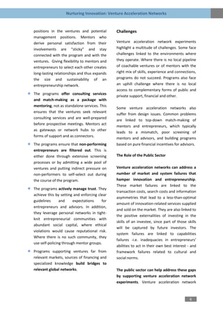Nurturing Innovation: Venture Acceleration Networks


positions in the ventures and potential       Challenges
management positions. Mentors who
derive personal satisfaction from their       Venture acceleration network experiments
involvements are “sticky” and stay            highlight a multitude of challenges. Some face
connected with the program and with the       challenges linked to the environments where
ventures. Giving flexibility to mentors and   they operate. Where there is no local pipeline
entrepreneurs to select each other creates    of coachable ventures or of mentors with the
long-lasting relationships and thus expands   right mix of skills, experience and connections,
the size and sustainability of an             programs do not succeed. Programs also face
entrepreneurship network.                     an uphill challenge where there is no local
                                              access to complementary forms of public and
The programs offer consulting services
                                              private support, financial and other.
and match-making as a package with
mentoring, not as standalone services. This
                                              Some venture acceleration networks also
ensures that the ventures seek relevant
                                              suffer from design issues. Common problems
consulting services and are well-prepared
                                              are linked to top-down match-making of
before prospective meetings. Mentors act
                                              mentors and entrepreneurs, which typically
as gateways or network hubs to other
                                              leads to a mismatch, poor screening of
forms of support and as connectors.
                                              mentors and advisors, and building programs
The programs ensure that non-performing       based on pure financial incentives for advisors.
entrepreneurs are filtered out. This is
either done through extensive screening       The Role of the Public Sector
processes or by admitting a wide pool of
ventures and putting indirect pressure on     Venture acceleration networks can address a
non-performers to self-select out during      number of market and system failures that
the course of the program.                    hamper innovation and entrepreneurship.
                                              These market failures are linked to the
The programs actively manage trust. They
                                              transaction costs, search costs and information
achieve this by setting and enforcing clear
                                              asymmetries that lead to a less-than-optimal
guidelines      and     expectations    for
                                              amount of innovation-related services supplied
entrepreneurs and advisors. In addition,
                                              and sold on the market. They are also linked to
they leverage personal networks in tight-
                                              the positive externalities of investing in the
knit entrepreneurial communities with
                                              skills of an investee, since part of those skills
abundant social capital, where ethical
                                              will be captured by future investors. The
violations would cause reputational risk.
                                              system failures are linked to capabilities
Where there is no such community, they
                                              failures -i.e. inadequacies in entrepreneurs’
use self-policing through mentor groups.
                                              abilities to act in their own best interest - and
Programs supporting ventures far from         framework failures related to cultural and
relevant markets, sources of financing and    social norms.
specialized knowledge build bridges to
relevant global networks.                     The public sector can help address these gaps
                                              by supporting venture acceleration network
                                              experiments. Venture acceleration network



                                                                                           6
 