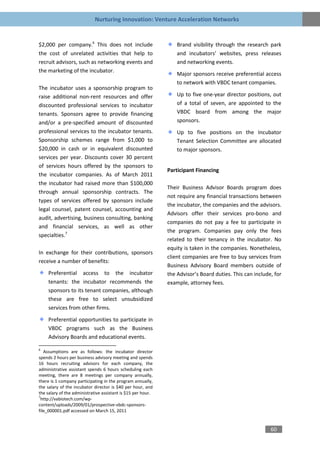 Nurturing Innovation: Venture Acceleration Networks


$2,000 per company.6 This does not include                        Brand visibility through the research park
the cost of unrelated activities that help to                     and incubators’ websites, press releases
recruit advisors, such as networking events and                   and networking events.
the marketing of the incubator.
                                                                  Major sponsors receive preferential access
                                                                  to network with VBDC tenant companies.
The incubator uses a sponsorship program to
raise additional non-rent resources and offer                     Up to five one-year director positions, out
discounted professional services to incubator                     of a total of seven, are appointed to the
tenants. Sponsors agree to provide financing                      VBDC board from among the major
and/or a pre-specified amount of discounted                       sponsors.
professional services to the incubator tenants.                   Up to five positions on the Incubator
Sponsorship schemes range from $1,000 to                          Tenant Selection Committee are allocated
$20,000 in cash or in equivalent discounted                       to major sponsors.
services per year. Discounts cover 30 percent
of services hours offered by the sponsors to
                                                              Participant Financing
the incubator companies. As of March 2011
the incubator had raised more than $100,000
                                                              Their Business Advisor Boards program does
through annual sponsorship contracts. The
                                                              not require any financial transactions between
types of services offered by sponsors include
                                                              the incubator, the companies and the advisors.
legal counsel, patent counsel, accounting and
                                                              Advisors offer their services pro-bono and
audit, advertising, business consulting, banking
                                                              companies do not pay a fee to participate in
and financial services, as well as other
                                                              the program. Companies pay only the fees
specialties.7
                                                              related to their tenancy in the incubator. No
                                                              equity is taken in the companies. Nonetheless,
In exchange for their contributions, sponsors
                                                              client companies are free to buy services from
receive a number of benefits:
                                                              Business Advisory Board members outside of
     Preferential access to the incubator                     the Advisor’s Board duties. This can include, for
     tenants: the incubator recommends the                    example, attorney fees.
     sponsors to its tenant companies, although
     these are free to select unsubsidized
     services from other firms.

     Preferential opportunities to participate in
     VBDC programs such as the Business
     Advisory Boards and educational events.

6
   Assumptions are as follows: the incubator director
spends 2 hours per business advisory meeting and spends
16 hours recruiting advisors for each company, the
administrative assistant spends 6 hours scheduling each
meeting, there are 8 meetings per company annually,
there is 1 company participating in the program annually,
the salary of the incubator director is $40 per hour, and
the salary of the administrative assistant is $15 per hour.
7
 http://vabiotech.com/wp-
content/uploads/2009/01/prospective-vbdc-sponsors-
file_000001.pdf accessed on March 15, 2011


                                                                                                          60
 