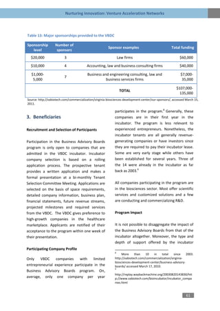Nurturing Innovation: Venture Acceleration Networks



Table 13: Major sponsorships provided to the VBDC

Sponsorship        Number of
                                                        Sponsor examples                             Total funding
   level            sponsors
  $20,000                 3                                      Law firms                                $60,000

  $10,000                 4              Accounting, law and business consulting firms                    $40,000

  $1,000-                                 Business and engineering consulting, law and                     $7,000-
                          7
   5,000                                             business services firms                                35,000

                                                                                                        $107,000-
                                                                  TOTAL
                                                                                                          135,000
Source: http://vabiotech.com/commercialization/virginia-biosciences-development-center/our-sponsors/, accessed March 15,
2011.

                                                             participates in the program.8 Generally, these
3. Beneficiaries                                             companies are in their first year in the
                                                             incubator. The program is less relevant to
Recruitment and Selection of Participants                    experienced entrepreneurs. Nonetheless, the
                                                             incubator tenants are all generally revenue-
Participation in the Business Advisory Boards                generating companies or have investors since
program is only open to companies that are                   they are required to pay their incubator lease.
admitted in the VBDC incubator. Incubator                    Some are very early stage while others have
company selection is based on a rolling                      been established for several years. Three of
application process. The prospective tenant                  the 14 were already in the incubator as far
provides a written application and makes a                   back as 2003.9
formal presentation at a bi-monthly Tenant
Selection Committee Meeting. Applications are                All companies participating in the program are
selected on the basis of space requirements,                 in the biosciences sector. Most offer scientific
detailed company information, business plan,                 services and customized solutions and a few
financial statements, future revenue streams,                are conducting and commercializing R&D.
projected milestones and required services
from the VBDC. The VBDC gives preference to                  Program Impact
high-growth companies in the healthcare
marketplace. Applicants are notified of their                It is not possible to disaggregate the impact of
acceptance to the program within one week of                 the Business Advisory Boards from that of the
their presentation.                                          incubator altogether. Moreover, the type and
                                                             depth of support offered by the incubator
Participating Company Profile
                                                             8
                                                                  More     than   10    in    total   since    2003.
Only    VBDC     companies    with    limited                http://vabiotech.com/commercialization/virginia-
                                                             biosciences-development-center/business-advisory-
entrepreneurial experience participate in the                boards/ accessed March 17, 2010.
                                                             9
Business Advisory Boards program. On,
                                                             http://replay.waybackmachine.org/20030820143830/htt
average, only one company per year                           p://www.vabiotech.com/bioincubator/incubator_compa
                                                             nies.html


                                                                                                               61
 