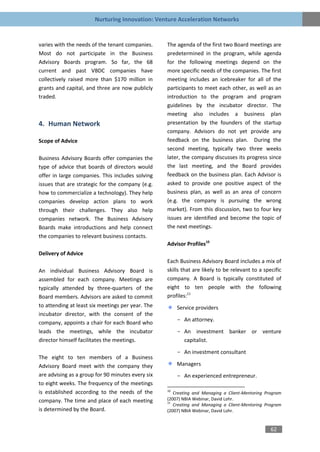 Nurturing Innovation: Venture Acceleration Networks


varies with the needs of the tenant companies.     The agenda of the first two Board meetings are
Most do not participate in the Business            predetermined in the program, while agenda
Advisory Boards program. So far, the 68            for the following meetings depend on the
current and past VBDC companies have               more specific needs of the companies. The first
collectively raised more than $170 million in      meeting includes an icebreaker for all of the
grants and capital, and three are now publicly     participants to meet each other, as well as an
traded.                                            introduction to the program and program
                                                   guidelines by the incubator director. The
                                                   meeting also includes a business plan
4. Human Network                                   presentation by the founders of the startup
                                                   company. Advisors do not yet provide any
Scope of Advice                                    feedback on the business plan. During the
                                                   second meeting, typically two three weeks
Business Advisory Boards offer companies the       later, the company discusses its progress since
type of advice that boards of directors would      the last meeting, and the Board provides
offer in large companies. This includes solving    feedback on the business plan. Each Advisor is
issues that are strategic for the company (e.g.    asked to provide one positive aspect of the
how to commercialize a technology). They help      business plan, as well as an area of concern
companies develop action plans to work             (e.g. the company is pursuing the wrong
through their challenges. They also help           market). From this discussion, two to four key
companies network. The Business Advisory           issues are identified and become the topic of
Boards make introductions and help connect         the next meetings.
the companies to relevant business contacts.
                                                   Advisor Profiles10
Delivery of Advice
                                                   Each Business Advisory Board includes a mix of
An individual Business Advisory Board is           skills that are likely to be relevant to a specific
assembled for each company. Meetings are           company. A Board is typically constituted of
typically attended by three-quarters of the        eight to ten people with the following
Board members. Advisors are asked to commit        profiles:11
to attending at least six meetings per year. The        Service providers
incubator director, with the consent of the
                                                        - An attorney.
company, appoints a chair for each Board who
leads the meetings, while the incubator                 - An investment banker or venture
director himself facilitates the meetings.                capitalist.

                                                        - An investment consultant
The eight to ten members of a Business
Advisory Board meet with the company they               Managers
are advising as a group for 90 minutes every six        - An experienced entrepreneur.
to eight weeks. The frequency of the meetings
is established according to the needs of the       10
                                                      Creating and Managing a Client-Mentoring Program
company. The time and place of each meeting        (2007) NBIA Webinar, David Lohr.
                                                   11
                                                      Creating and Managing a Client-Mentoring Program
is determined by the Board.                        (2007) NBIA Webinar, David Lohr.


                                                                                                 62
 