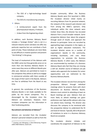 Nurturing Innovation: Venture Acceleration Networks


     - The CEO of a high-technology based             broader community. When the Business
       company.                                       Advisory Boards were first launched in 2003,
                                                      the incubator director relied mainly on
     - The CEO of a manufacturing company.
                                                      recruiting Advisors from his personal network,
     Others                                           the network of the research park director and
     - A reimbursement expert from the                from among the VBDC’s sponsors. Only
       pharmaceutical industry, if relevant.          individuals within this close network were
                                                      invited. Since then, the director has recruited
     - A dean from the Engineering school.
                                                      Advisors from a much broader network. Some
                                                      prospective Advisors hear about the program
In addition, each Business Advisory Board             through word of mouth, and approach the
includes a “strategic thinker” who is not in a        director to participate. Some are recruited by
relevant industry sector and does not offer any       approaching large companies in the region, as
particular expertise but can contribute a fresh       well as higher education institutions. The
point of view. These individuals are more likely      incubator director serves on a number of
to ask difficult or creative question and prevent     organizations’ boards in the community,
“silo thinking” in the group.                         including businesses, and uses these
                                                      organizations to promote the Business
The level of involvement of the Advisors with         Advisory Boards. In other cases, the Advisors
the VBDC varies but they generally serve on no        are recommended by members of a Business
more than one Business Advisory Board. In             Advisory Board who feel that they are missing
some cases they serve on different Boards year        a skill set. Another source of Advisors are job
after year. Advisors are permitted to invest in       seekers who approach the incubator for career
the companies they advise as well as to engage        opportunities and are redirected to the
in commercial activities with them outside of         Business Advisory Boards.
the scope of their work in the Boards. Advisors
are free to withdraw from the Board at any            The incubator director recruits from among the
time.                                                 prospective Advisors through individual
                                                      meetings where he presents them with short
In general, the constitution of the Business          documents on Business Advisory Boards.
Advisory Boards is not made available to the          Advisors must commit to attending at least six
public by the tenant companies. This is               Board meetings per year. Advisors that are
discouraged by the incubator since the                more likely to attend meetings are given
Advisors are volunteers. However, most                preference over high-profile advisors who may
incubator companies use this information in           not attend many meetings. The director also
their fundraising pitches.                            discusses the company to be mentored with
                                                      the prospective Advisor to understand the fit
Recruitment and Selection of Advisors12               and level of interest. Typically, 80 to 90 percent
                                                      of invitations to serve in a Business Advisory
Advisors are recruited from the incubator             Board are accepted.
director’s personal network as well as from the

12
                                                      The incubator director initiates and
   Creating and Managing a Client-Mentoring Program
(2007) NBIA Webinar, David Lohr.                      coordinates the assignment of Advisors to the


                                                                                                   63
 