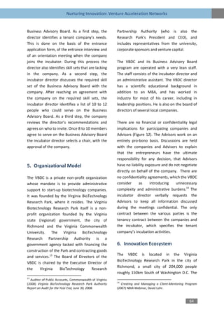 Nurturing Innovation: Venture Acceleration Networks


Business Advisory Board. As a first step, the            Partnership Authority (who is also the
director identifies a tenant company’s needs.            Research Park’s President and CEO), and
This is done on the basis of the entrance                includes representatives from the university,
application form, of the entrance interview and          corporate sponsors and venture capital.
of an orientation meeting when the company
joins the incubator. During this process the             The VBDC and its Business Advisory Board
director also identifies skill sets that are lacking     program are operated with a very lean staff.
in the company. As a second step, the                    The staff consists of the incubator director and
incubator director discusses the required skill          an administrative assistant. The VBDC director
set of the Business Advisory Board with the              has a scientific educational background in
company. After reaching an agreement with                addition to an MBA, and has worked in
the company on the required skill sets, the              industry for most of his career, including in
incubator director identifies a list of 10 to 12         leadership positions. He is also on the board of
people who could serve on the Business                   directors of several local companies.
Advisory Board. As a third step, the company
reviews the director’s recommendations and               There are no financial or confidentiality legal
agrees on who to invite. Once 8 to 10 members            implications for participating companies and
agree to serve on the Business Advisory Board            Advisors (Figure 12). The Advisors work on an
the incubator director selects a chair, with the         entirely pro-bono basis. Discussions are held
approval of the company.                                 with the companies and Advisors to explain
                                                         that the entrepreneurs have the ultimate
                                                         responsibility for any decision, that Advisors
5. Organizational Model                                  have no liability exposure and do not negotiate
                                                         directly on behalf of the company. There are
The VBDC is a private non-profit organization            no confidentiality agreements, which the VBDC
whose mandate is to provide administrative               consider      as    introducing    unnecessary
support to start-up biotechnology companies.             complexity and administrative burdens.14 The
It was founded by the Virginia BioTechnology             incubator director verbally requests the
Research Park, where it resides. The Virginia            Advisors to keep all information discussed
Biotechnology Research Park itself is a non-             during the meetings confidential. The only
profit organization founded by the Virginia              contract between the various parties is the
state (regional) government, the city of                 tenancy contract between the companies and
Richmond and the Virginia Commonwealth                   the incubator, which specifies the tenant
University. The Virginia BioTechnology                   company’s incubation activities.
Research Partnership Authority is a
government agency tasked with financing the              6. Innovation Ecosystem
construction of the Park and contracting goods
                                                         The VBDC is located in the Virginia
and services.13 The Board of Directors of the
                                                         BioTechnology Research Park in the city of
VBDC is chaired by the Executive Director of
                                                         Richmond, a small city of 204,000 people
the    Virginia    BioTechnology      Research
                                                         roughly 150km South of Washington D.C. The
13
  Auditor of Public Accounts, Commonwealth of Virginia
                                                         14
(2008) Virginia BioTechnology Research Park Authority       Creating and Managing a Client-Mentoring Program
Report on Audit for the Year End, June 30, 2008.         (2007) NBIA Webinar, David Lohr.


                                                                                                       64
 