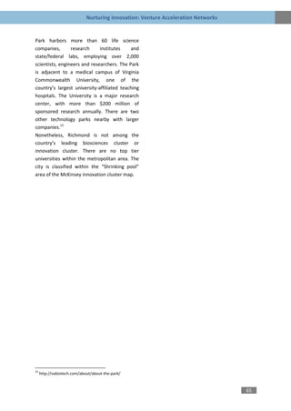 Nurturing Innovation: Venture Acceleration Networks


Park harbors more than 60 life science
companies,        research    institutes    and
state/federal labs, employing over 2,000
scientists, engineers and researchers. The Park
is adjacent to a medical campus of Virginia
Commonwealth University, one of the
country’s largest university-affiliated teaching
hospitals. The University is a major research
center, with more than $200 million of
sponsored research annually. There are two
other technology parks nearby with larger
companies.15
Nonetheless, Richmond is not among the
country’s leading biosciences cluster or
innovation cluster. There are no top tier
universities within the metropolitan area. The
city is classified within the “Shrinking pool”
area of the McKinsey innovation cluster map.




15
     http://vabiotech.com/about/about-the-park/


                                                                                   65
 