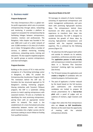 Nurturing Innovation: Venture Acceleration Networks


                                                  Operational Model of the EAP
1. Business model
Program Background                                TiE leverages its network of charter members
                                                  consisting of experienced entrepreneurs and
The Indus Entrepreneurs (TiE) is a global not-    senior management professionals, and pairs
for-profit organization which aims to promote     them with promising high-growth business
entrepreneurship through advice, networking       ideas. The entrepreneurs behind these
and mentoring. It provides a platform to          businesses are often young and lack the
support an ecosystem for entrepreneurship by      experience to transform their ideas into
facilitating linkages between entrepreneurs,      scalable businesses. The EAP is designed to
investors, mentors and professionals. The         accelerate the growth of these ideas by
Bangalore, India chapter was founded in the       ensuring high-potential entrepreneurs and
year 2000 and is part of a wider network of       matched with the required mentoring
over 15,000 members in 53 cities (15 of which     expertise. This is achieved by the following
are in India). TiE Bangalore offers a number of   process (Figure 13):
services, in addition mentoring, including
                                                     TiE advertises the EAP program both within
conferences, networking events, training and
                                                     and outside its network via its website,
education. TiE also supports targeted programs
                                                     newsletters, conferences and other events.
for specific groups as women entrepreneurs
                                                     The application process is held annually
and clean technologies.
                                                     with entrepreneurs invited to present their
Program Overview                                     ideas in a “Business Plan Executive
                                                     Summary” involving eight key questions
Building on the success of TiE in India and the      (See Annex).
emergence of a flourishing technology sector
                                                     The TiE board reviews the applications and
in Bangalore, in 2006, TiE created the
                                                     creates a long-list of candidates who are
Entrepreneurship Acceleration Program (EAP).
                                                     invited to prepare a full business plan.
The motivation behind the EAP was to
formalize the less structured approach to TiE        The pool of applicants is further reduced
Bangalore’s existing mentoring program.              by the board based on the full business
Sharing similarities with Toronto’s TiEQuest         plan    submissions    and     short-listed
program, the EAP is a systematic vetting             candidates are invited to prepare 30
process to match aspiring entrepreneurs with         minute presentations for a face-to-face
seasoned mentors. TiE acts as a facilitator by       pitch with a panel of judges and an
identifying the most promising entrepreneur,         audience of mentors, angel investors and
pairing them with an appropriate mentor              VCs.
within its network. The result is the                Judges then select the final entrepreneurs
establishment of a more formalized and active        who are chosen as EAP beneficiaries.
relationship between mentor and mentee,              Mentors at the event have the opportunity
which translates into a higher success rate for      of    meeting     with     the    selected
businesses seeking to secure follow-on funding       entrepreneurs directly.
from qualified investors.




                                                                                           69
 