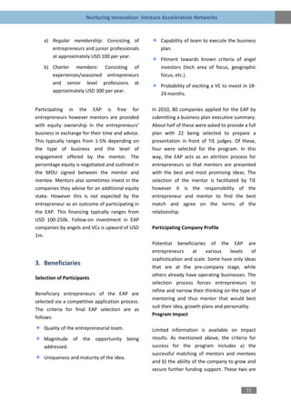 Nurturing Innovation: Venture Acceleration Networks


    a) Regular membership: Consisting of              Capability of team to execute the business
       entrepreneurs and junior professionals         plan.
       at approximately USD 100 per year.
                                                      Fitment towards known criteria of angel
    b) Charter members: Consisting of                 investors (tech area of focus, geographic
       experiences/seasoned entrepreneurs             focus, etc.).
       and senior level professions at
                                                      Probability of exciting a VC to invest in 18-
       approximately USD 300 per year.
                                                      24 months.

Participating in the EAP is free for              In 2010, 80 companies applied for the EAP by
entrepreneurs however mentors are provided        submitting a business plan executive summary.
with equity ownership in the entrepreneurs’       About half of these were asked to provide a full
business in exchange for their time and advice.   plan with 22 being selected to prepare a
This typically ranges from 1-5% depending on      presentation in front of TiE judges. Of these,
the type of business and the level of             four were selected for the program. In this
engagement offered by the mentor. The             way, the EAP acts as an attrition process for
percentage equity is negotiated and outlined in   entrepreneurs so that mentors are presented
the MOU signed between the mentor and             with the best and most promising ideas. The
mentee. Mentors also sometimes invest in the      selection of the mentor is facilitated by TiE
companies they advise for an additional equity    however it is the responsibility of the
stake. However this is not expected by the        entrepreneur and mentor to find the best
entrepreneur as an outcome of participating in    match and agree on the terms of the
the EAP. This financing typically ranges from     relationship.
USD 100-250k. Follow-on investment in EAP
companies by angels and VCs is upward of USD      Participating Company Profile
1m.
                                                  Potential beneficiaries of the EAP are
                                                  entrepreneurs       at    various   levels     of
                                                  sophistication and scale. Some have only ideas
3. Beneficiaries
                                                  that are at the pre-company stage, while
                                                  others already have operating businesses. The
Selection of Participants
                                                  selection process forces entrepreneurs to
                                                  refine and narrow their thinking on the type of
Beneficiary entrepreneurs of the EAP are
                                                  mentoring and thus mentor that would best
selected via a competitive application process.
                                                  suit their idea, growth plans and personality.
The criteria for final EAP selection are as
                                                  Program Impact
follows:
    Quality of the entrepreneurial team.          Limited information is available on impact
    Magnitude of the opportunity being            results. As mentioned above, the criteria for
    addressed.                                    success for the program includes a) the
                                                  successful matching of mentors and mentees
    Uniqueness and maturity of the idea.
                                                  and b) the ability of the company to grow and
                                                  secure further funding support. These two are


                                                                                              71
 