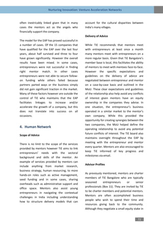 Nurturing Innovation: Venture Acceleration Networks


often inextricably linked given that in many       account for the cultural disparities between
cases the mentors act as the angels who            India’s many villages.
financially support the company.
                                                   Delivery of Advice
The model for the EAP has proved successful in
a number of cases. Of the 15 companies that        While TiE recommends that mentors meet
have qualified for the EAP over the last four      with entrepreneurs at least once a month
years, about half survived and three to four       many mentors meet with entrepreneurs on a
have grown significantly. However the overall      more regular basis. Given that TiE Bangalore’s
results have been mixed. In some cases,            member base is local, this facilitates the ability
entrepreneurs were not successful in finding       of mentors to meet with mentees face-to-face.
right mentor match. In other cases                 However the specific expectations and
entrepreneurs were not able to secure follow-      guidelines on the delivery of advice are
on funding while others failed because             negotiated between entrepreneur and mentor
partners parted ways or the business simply        on a case-by-case basis and outlined in the
did not gain significant traction in the market.   MoU. These clear expectations and guidelines
Many of these factors however are outside the      of the relationship also help avoid any conflicts
control of TiE who maintains that the EAP          of interest given mentors have an equity
facilitates linkages to increase and/or            ownership in the companies they advise. In
accelerate the growth of a company, but this       one situation, the entrepreneur’s business
does not translate into success on all             operated in a similar market to the mentor’s
occasions.                                         own company. While this provided the
                                                   opportunity for creating synergies between the
                                                   two companies, the MoU helped define the
4. Human Network
                                                   operating relationship to avoid any potential
                                                   future conflicts of interest. The TiE board also
Scope of Advice
                                                   maintains oversight throughout the EAP by
                                                   meeting with the entrepreneur and mentor
There is no limit to the scope of the services
                                                   every quarter. Mentors are also encouraged to
provided by mentors however TiE aims to link
                                                   keep TiE informed of key progress and
entrepreneurs’ needs with the sectoral
                                                   milestones via email.
background and skills of the mentor. An
example of services provided by mentors can
                                                   Advisor Profiles
include anything from market research,
business strategy, human resourcing, to more
                                                   As previously mentioned, mentors are charter
hands-on roles such as active management,
                                                   members of TiE Bangalore who are typically
seed funding and in some cases, sharing
                                                   seasoned       entrepreneurs      or     senior
overheads such as administrative support and
                                                   professionals (Box 11). They are invited by TiE
office space. Mentors also assist young
                                                   to be charter members and potential mentors.
entrepreneurs in navigating the contextual
                                                   Mentors are often accomplished business
challenges in India including understanding
                                                   people who wish to spend their time and
how to structure delivery models that can
                                                   resources giving back to the community.
                                                   Although they negotiate a small equity stake in


                                                                                                72
 