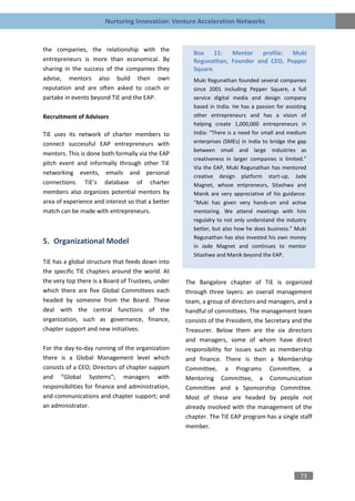 Nurturing Innovation: Venture Acceleration Networks


the companies, the relationship with the
                                                      Box    11:  Mentor    profile: Muki
entrepreneurs is more than economical. By             Regunathan, Founder and CEO, Pepper
sharing in the success of the companies they          Square
advise, mentors also build their own                  Muki Regunathan founded several companies
reputation and are often asked to coach or            since 2001 including Pepper Square, a full
partake in events beyond TiE and the EAP.             service digital media and design company
                                                      based in India. He has a passion for assisting
Recruitment of Advisors                               other entrepreneurs and has a vision of
                                                      helping create 1,000,000 entrepreneurs in
TiE uses its network of charter members to            India: “There is a need for small and medium
connect successful EAP entrepreneurs with             enterprises (SMEs) in India to bridge the gap
                                                      between small and large industries as
mentors. This is done both formally via the EAP
                                                      creativeness in larger companies is limited.”
pitch event and informally through other TiE
                                                      Via the EAP, Muki Regunathan has mentored
networking events, emails and personal
                                                      creative design platform start-up, Jade
connections. TiE’s database of charter                Magnet, whose entpreneurs, Sitashwa and
members also organizes potential mentors by           Manik are very appreciative of his guidance:
area of experience and interest so that a better      “Muki has given very hands-on and active
match can be made with entrepreneurs.                 mentoring. We attend meetings with him
                                                      regulalry to not only understand the industry
                                                      better, but also how he does business.” Muki
                                                      Regunathan has also invested his own money
5. Organizational Model
                                                      in Jade Magnet and continues to mentor
                                                      Sitashwa and Manik beyond the EAP.
TiE has a global structure that feeds down into
the specific TiE chapters around the world. At
the very top there is a Board of Trustees, under   The Bangalore chapter of TiE is organized
which there are five Global Committees each        through three layers: an overall management
headed by someone from the Board. These            team, a group of directors and managers, and a
deal with the central functions of the             handful of committees. The management team
organization, such as governance, finance,         consists of the President, the Secretary and the
chapter support and new initiatives.               Treasurer. Below them are the six directors
                                                   and managers, some of whom have direct
For the day-to-day running of the organization     responsibility for issues such as membership
there is a Global Management level which           and finance. There is then a Membership
consists of a CEO; Directors of chapter support    Committee, a Programs Committee, a
and “Global Systems”; managers with                Mentoring Committee, a Communication
responsibilities for finance and administration,   Committee and a Sponsorship Committee.
and communications and chapter support; and        Most of these are headed by people not
an administrator.                                  already involved with the management of the
                                                   chapter. The TiE EAP program has a single staff
                                                   member.




                                                                                                 73
 
