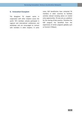 Nurturing Innovation: Venture Acceleration Networks



6. Innovation Ecosytem                         cases, EAP beneficiaries have contacted TiE
                                               members in other countries to facilitate
The Bangalore TiE chapter works in             activities abroad including advice on market
cooperation with other chapters across the     entry opportunities. TiE also acts as a platform
world. TiE’s members actively participate in   for the sharing of best practice. Therefore the
regional and international conferences and     EAP program has benefited from the
workshops and are encouraged to connect        experiences of similar programs globally such
with members in other chapters. In some        as Toronto’s TiEQuest.




                                                                                          74
 