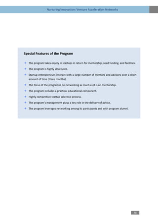 Nurturing Innovation: Venture Acceleration Networks




Special Features of the Program

   The program takes equity in startups in return for mentorship, seed funding, and facilities.

   The program is highly structured.

   Startup entrepreneurs interact with a large number of mentors and advisors over a short
   amount of time (three months).

   The focus of the program is on networking as much as it is on mentorship.

   The program includes a practical educational component.

   Highly competitive startup selective process.
   The program’s management plays a key role in the delivery of advice.

   The program leverages networking among its participants and with program alumni.




                                                                                             76
 