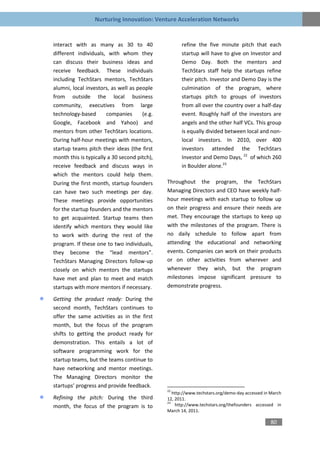 Nurturing Innovation: Venture Acceleration Networks


interact with as many as 30 to 40                   refine the five minute pitch that each
different individuals, with whom they               startup will have to give on Investor and
can discuss their business ideas and                Demo Day. Both the mentors and
receive feedback. These individuals                 TechStars staff help the startups refine
including TechStars mentors, TechStars              their pitch. Investor and Demo Day is the
alumni, local investors, as well as people          culmination of the program, where
from outside the local business                     startups pitch to groups of investors
community, executives from large                    from all over the country over a half-day
technology-based       companies      (e.g.         event. Roughly half of the investors are
Google, Facebook and Yahoo) and                     angels and the other half VCs. This group
mentors from other TechStars locations.             is equally divided between local and non-
During half-hour meetings with mentors,             local investors. In 2010, over 400
startup teams pitch their ideas (the first          investors attended the TechStars
month this is typically a 30 second pitch),         Investor and Demo Days, 22 of which 260
receive feedback and discuss ways in                in Boulder alone.23
which the mentors could help them.
During the first month, startup founders      Throughout the program, the TechStars
can have two such meetings per day.           Managing Directors and CEO have weekly half-
These meetings provide opportunities          hour meetings with each startup to follow up
for the startup founders and the mentors      on their progress and ensure their needs are
to get acquainted. Startup teams then         met. They encourage the startups to keep up
identify which mentors they would like        with the milestones of the program. There is
to work with during the rest of the           no daily schedule to follow apart from
program. If these one to two individuals,     attending the educational and networking
they become the “lead mentors”.               events. Companies can work on their products
TechStars Managing Directors follow-up        or on other activities from wherever and
closely on which mentors the startups         whenever they wish, but the program
have met and plan to meet and match           milestones impose significant pressure to
startups with more mentors if necessary.      demonstrate progress.

Getting the product ready: During the
second month, TechStars continues to
offer the same activities as in the first
month, but the focus of the program
shifts to getting the product ready for
demonstration. This entails a lot of
software programming work for the
startup teams, but the teams continue to
have networking and mentor meetings.
The Managing Directors monitor the
startups’ progress and provide feedback.
                                              22
                                                 http://www.techstars.org/demo-day accessed in March
Refining the pitch: During the third          12, 2011.
                                              23
month, the focus of the program is to             http://www.techstars.org/thefounders accessed in
                                              March 14, 2011.

                                                                                               80
 