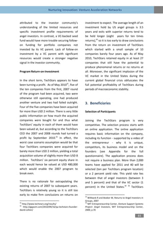 Nurturing Innovation: Venture Acceleration Networks


attributed to the investor community’s                  investment to expect. The average length of an
understanding of the limited resources and              investment hold by US angel groups is 3.5
specific investment profile requirements of             years and exits with superior returns tend to
angel investors. In contrast, a VC-backed seed          be held longer (eight years for ten times
fund would have more trouble securing follow-           returns),33 so it is too early to draw conclusions
on funding for portfolio companies not                  from the return on investment of TechStars
invested by its VC parent. Lack of follow-on            which started with a small sample of 10
investment by a VC parent with significant              companies barely four years ago. As of May
resources would create a stronger negative              2010, TechStars retained equity in at least 27
signal in the investor community.                       companies that still have the potential to
                                                        produce phenomenal returns or no returns at
Program Return-on-Investment                            all. Moreover, the significant implosion of the
                                                        VC market in the United States during the
In the short term, TechStars appears to have            current global financial crisis obfuscates the
been turning a profit. As of May 201031, five of        full potential profitability of TechStars during
the ten companies from the first, 2007 round            periods of macroeconomic stability.
of the program had been acquired, two were
otherwise still operating, one had produced
another venture and two had failed outright.            3. Beneficiaries
Four of the five companies have been acquired
for more than USD 2 million. There is very little       Selection of Participants
public information on how much the acquired
companies were bought for and thus what                 Joining the TechStars program is very
TechStars’ equity in each of them would have            competitive. The selection process starts with
been valued at, but according to the TechStars          an online application. The online application
CEO the 2007 and 2008 rounds had turned a               requires basic information on the company,
profit by September 2010.32 In effect, the              including its function - supported by a video of
worst case scenario assumption would be that            the entrepreneur - why it is unique,
four TechStars companies were acquired for              competitors, its business model and on the
barely more than USD 2 million, yielding a total        founders (see Appendix for the full
acquisition volume of slightly more than USD 8          questionnaire). The application process does
million. TechStars’ six percent equity share in         not require a business plan. More than 2,000
each would hence be valued at USD 480,000               teams have applied for 2011 and 40 will be
which would enable the 2007 program to                  selected (ten per TechStars program location)
break even.                                             or a 2 percent yield rate. This yield rate lies
                                                        between that of angel investors (between 3
There is no rationale for extrapolating the             and 5 percent) and that of the VC sector (1
existing returns of 2007 to subsequent years.           percent) in the United States.34 35 TechStars
TechStars is relatively young so it is still too
early to make firm conclusions on returns on
                                                        33
                                                           Wiltbank R and Boeker W, Returns to Angel Investors in
                                                        Groups, 2007
31                                                      34
  http://www.techstars.org/results/                        MIT Entrepreneurship Center, Venture Support Systems
32
   http://gigaom.com/2010/09/16/qa-techstars-founder-   Project: Angel Investors, MIT Entrepreneurship Center,
david-cohen/                                            2000, p 35

                                                                                                           83
 