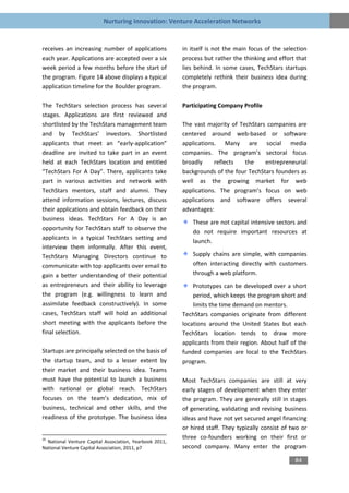 Nurturing Innovation: Venture Acceleration Networks


receives an increasing number of applications            in itself is not the main focus of the selection
each year. Applications are accepted over a six          process but rather the thinking and effort that
week period a few months before the start of             lies behind. In some cases, TechStars startups
the program. Figure 14 above displays a typical          completely rethink their business idea during
application timeline for the Boulder program.            the program.

The TechStars selection process has several              Participating Company Profile
stages. Applications are first reviewed and
shortlisted by the TechStars management team             The vast majority of TechStars companies are
and by TechStars’ investors. Shortlisted                 centered around web-based or software
applicants that meet an “early-application”              applications. Many are social media
deadline are invited to take part in an event            companies. The program’s sectoral focus
held at each TechStars location and entitled             broadly     reflects   the    entrepreneurial
“TechStars For A Day”. There, applicants take            backgrounds of the four TechStars founders as
part in various activities and network with              well as the growing market for web
TechStars mentors, staff and alumni. They                applications. The program’s focus on web
attend information sessions, lectures, discuss           applications and software offers several
their applications and obtain feedback on their          advantages:
business ideas. TechStars For A Day is an
                                                             These are not capital intensive sectors and
opportunity for TechStars staff to observe the
                                                             do not require important resources at
applicants in a typical TechStars setting and
                                                             launch.
interview them informally. After this event,
TechStars Managing Directors continue to                     Supply chains are simple, with companies
communicate with top applicants over email to                often interacting directly with customers
gain a better understanding of their potential               through a web platform.
as entrepreneurs and their ability to leverage               Prototypes can be developed over a short
the program (e.g. willingness to learn and                   period, which keeps the program short and
assimilate feedback constructively). In some                 limits the time demand on mentors.
cases, TechStars staff will hold an additional           TechStars companies originate from different
short meeting with the applicants before the             locations around the United States but each
final selection.                                         TechStars location tends to draw more
                                                         applicants from their region. About half of the
Startups are principally selected on the basis of        funded companies are local to the TechStars
the startup team, and to a lesser extent by              program.
their market and their business idea. Teams
must have the potential to launch a business             Most TechStars companies are still at very
with national or global reach. TechStars                 early stages of development when they enter
focuses on the team’s dedication, mix of                 the program. They are generally still in stages
business, technical and other skills, and the            of generating, validating and revising business
readiness of the prototype. The business idea            ideas and have not yet secured angel financing
                                                         or hired staff. They typically consist of two or
35                                                       three co-founders working on their first or
  National Venture Capital Association, Yearbook 2011,
National Venture Capital Association, 2011, p7           second company. Many enter the program

                                                                                                    84
 