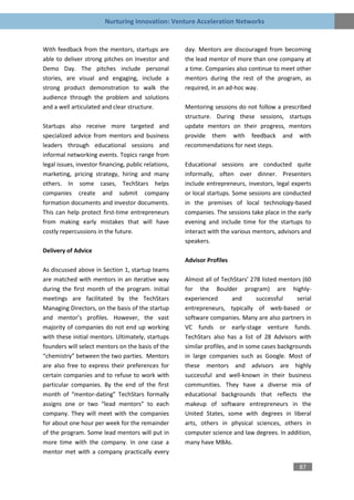 Nurturing Innovation: Venture Acceleration Networks


With feedback from the mentors, startups are          day. Mentors are discouraged from becoming
able to deliver strong pitches on Investor and        the lead mentor of more than one company at
Demo Day. The pitches include personal                a time. Companies also continue to meet other
stories, are visual and engaging, include a           mentors during the rest of the program, as
strong product demonstration to walk the              required, in an ad-hoc way.
audience through the problem and solutions
and a well articulated and clear structure.           Mentoring sessions do not follow a prescribed
                                                      structure. During these sessions, startups
Startups also receive more targeted and               update mentors on their progress, mentors
specialized advice from mentors and business          provide them with feedback and with
leaders through educational sessions and              recommendations for next steps.
informal networking events. Topics range from
legal issues, investor financing, public relations,   Educational sessions are conducted quite
marketing, pricing strategy, hiring and many          informally, often over dinner. Presenters
others. In some cases, TechStars helps                include entrepreneurs, investors, legal experts
companies create and submit company                   or local startups. Some sessions are conducted
formation documents and investor documents.           in the premises of local technology-based
This can help protect first-time entrepreneurs        companies. The sessions take place in the early
from making early mistakes that will have             evening and include time for the startups to
costly repercussions in the future.                   interact with the various mentors, advisors and
                                                      speakers.
Delivery of Advice
                                                      Advisor Profiles
As discussed above in Section 1, startup teams
are matched with mentors in an iterative way          Almost all of TechStars’ 278 listed mentors (60
during the first month of the program. Initial        for the Boulder program) are highly-
meetings are facilitated by the TechStars             experienced        and      successful     serial
Managing Directors, on the basis of the startup       entrepreneurs, typically of web-based or
and mentor’s profiles. However, the vast              software companies. Many are also partners in
majority of companies do not end up working           VC funds or early-stage venture funds.
with these initial mentors. Ultimately, startups      TechStars also has a list of 28 Advisors with
founders will select mentors on the basis of the      similar profiles, and in some cases backgrounds
“chemistry” between the two parties. Mentors          in large companies such as Google. Most of
are also free to express their preferences for        these mentors and advisors are highly
certain companies and to refuse to work with          successful and well-known in their business
particular companies. By the end of the first         communities. They have a diverse mix of
month of “mentor-dating” TechStars formally           educational backgrounds that reflects the
assigns one or two “lead mentors” to each             makeup of software entrepreneurs in the
company. They will meet with the companies            United States, some with degrees in liberal
for about one hour per week for the remainder         arts, others in physical sciences, others in
of the program. Some lead mentors will put in         computer science and law degrees. In addition,
more time with the company. In one case a             many have MBAs.
mentor met with a company practically every

                                                                                                  87
 