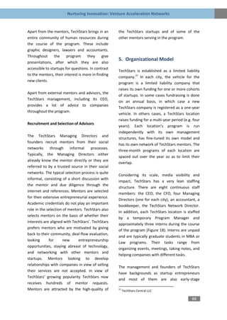 Nurturing Innovation: Venture Acceleration Networks


Apart from the mentors, TechStars brings in an      the TechStars startups and of some of the
entire community of human resources during          other mentors serving in the program.
the course of the program. These include
graphic designers, lawyers and accountants.
Throughout      the     program     they     give
                                                    5. Organizational Model
presentations, after which they are also
accessible to startups for questions. In contrast
                                                    TechStars is established as a limited liability
to the mentors, their interest is more in finding
                                                    company.37 In each city, the vehicle for the
new clients.
                                                    program is a limited liability company that
                                                    raises its own funding for one or more cohorts
Apart from external mentors and advisors, the
                                                    of startups. In some cases fundraising is done
TechStars management, including its CEO,
                                                    on an annual basis, in which case a new
provides a lot of advice to companies
                                                    TechStars company is registered as a one-year
throughout the program.
                                                    vehicle. In others cases, a TechStars location
                                                    raises funding for a multi-year period (e.g. four
Recruitment and Selection of Advisors
                                                    years). Each location’s program is run
                                                    independently with its own management
The TechStars Managing Directors and
                                                    structures, has fine-tuned its own model and
founders recruit mentors from their social
                                                    has its own network of TechStars mentors. The
networks      through     informal    processes.
                                                    three-month programs of each location are
Typically, the Managing Directors either
                                                    spaced out over the year so as to limit their
already know the mentor directly or they are
                                                    overlap.
referred to by a trusted source in their social
networks. The typical selection process is quite
                                                    Considering its scale, media visibility and
informal, consisting of a short discussion with
                                                    impact, TechStars has a very lean staffing
the mentor and due diligence through the
                                                    structure. There are eight continuous staff
internet and references. Mentors are selected
                                                    members: the CEO, the CFO, four Managing
for their extensive entrepreneurial experience.
                                                    Directors (one for each city), an accountant, a
Academic credentials do not play an important
                                                    bookkeeper, the TechStars Network Director.
role in the selection of mentors. TechStars also
                                                    In addition, each TechStars location is staffed
selects mentors on the basis of whether their
                                                    by a temporary Program Manager and
interests are aligned with TechStars’. TechStars
                                                    approximately three interns during the course
prefers mentors who are motivated by giving
                                                    of the program (Figure 18). Interns are unpaid
back to their community, deal-flow evaluation,
                                                    and are typically graduate students in MBA or
looking      for      new      entrepreneurship
                                                    Law programs. Their tasks range from
opportunities, staying abreast of technology,
                                                    organizing events, meetings, taking notes, and
and networking with other mentors and
                                                    helping companies with different tasks.
startups. Mentors looking to develop
relationships with companies in view of selling
                                                    The management and founders of TechStars
their services are not accepted. In view of
                                                    have backgrounds as startup entrepreneurs
TechStars’ growing popularity TechStars now
                                                    and most of them are also early-stage
receives hundreds of mentor requests.
Mentors are attracted by the high-quality of        37
                                                         TechStars Central LLC

                                                                                                88
 