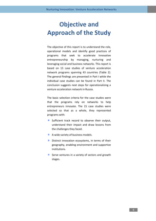 Nurturing Innovation: Venture Acceleration Networks




   Objective and
Approach of the Study
The objective of this report is to understand the role,
operational models and identify good practices of
programs that seek to accelerate innovative
entrepreneurship by managing, nurturing and
leveraging social and business networks. This report is
based on 15 case studies of venture acceleration
network programs spanning 43 countries (Table 2).
The general findings are presented in Part I while the
individual case studies can be found in Part II. The
conclusion suggests next steps for operationalizing a
venture acceleration network in Russia.

The basic selection criteria for the case studies were
that the programs rely on networks to help
entrepreneurs innovate. The 15 case studies were
selected so that as a whole, they represented
programs with:
    Sufficient track record to observe their output,
    understand their impact and draw lessons from
    the challenges they faced.
    A wide variety of business models.

    Distinct innovation ecosystems, in terms of their
    geography, enabling environment and supportive
    institutions.
    Serve ventures in a variety of sectors and growth
    stages.




                                                          9
 
