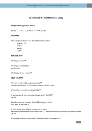 Nurturing Innovation: Venture Acceleration Networks




                                   Appendix to the TechStars Case Study


The TechStars Application Process

Source: www.techstars.org, accessed on March 9, 2011

PROGRAM

Which program(s) would you like us to consider you for? *
   - New York City
   - Boston
   - Boulder
   - Seattle

PERSONAL INFO

What's your name? *

What's your email address? *
Specify only one


What's your phone number? *

YOUR COMPANY

Where is your team based, geographically? *
Please enter a zip code if in the US, otherwise enter a city and country name.


What will the name of your company be? *

If you have a web site or demo/prototype, what's the URL? *
URL only.


Describe what your company does in 140 characters or less
(don't worry, we won't tweet it)


In more detail, what will your company do or make? *
It's strongly encouraged but not required that you send a 3-5 minute video explaining your company. You may also include a
URL here.


What's new, interesting, or different about what your company will do? *

                                                                                                                    91
 
